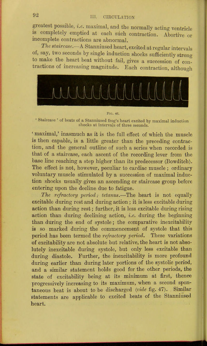 111. CIECULATION greatest possible, i.e. maximal, and the normally acting ventricle IS completely emptied at each siich contraction. Abortive or incomplete contractions are abnormal. The staircase.—A Stanniused heart, excited at regular intervals of, say, two seconds by single induction shocks sufficiently strong to make the heart beat without fail, gives a succession of con- tractions of increasing magnitude. Each contraction, although Fig. 46. ' Staircase ' of beats of a Stanniused frog's heart excited by maximal induction shocks at intervals of three seconds. ' maximal,' inasmuch as it is the full efifect of which the muscle is then capable, is a little greater than the preceding contrac- tion, and the general outline of such a series when recorded is that of a staircase, each ascent of the recording lever from the base line reaching a step higher than its predecessor (Bowditch). The effect is not, however, peculiar to cardiac muscle ; ordinary vohintary muscle stimulated by a succession of maximal induc- tion shocks usually gives an ascending or staircase group before entering upon the decline due to fatigue. The refractory period; tetanus.—The heart is not equally excitable during rest and during action ; it is less excitable during action than during rest; further, it is less excitable during rising action than during declining action, i.e. during the beginning than during the end of systole; the comparative inexcitability is so marked during the commencement of systole that this period has been termed the refractory period. These variations of excitability are not absolute but relative, the heart is not abso- lutely inexcitable during systole, but only less excitable than during diastole. Further, the inexcitability is more profound during earlier than during later portions of the systolic period, and a similar statement holds good for the other periods, the state of excitability being at its minimum at first, thence progressively increasing to its maximum, when a second spon- taneous beat is about to be discharged {vide fig. 47). Similar statements are applicable to excited beats of the Stanniused heart.