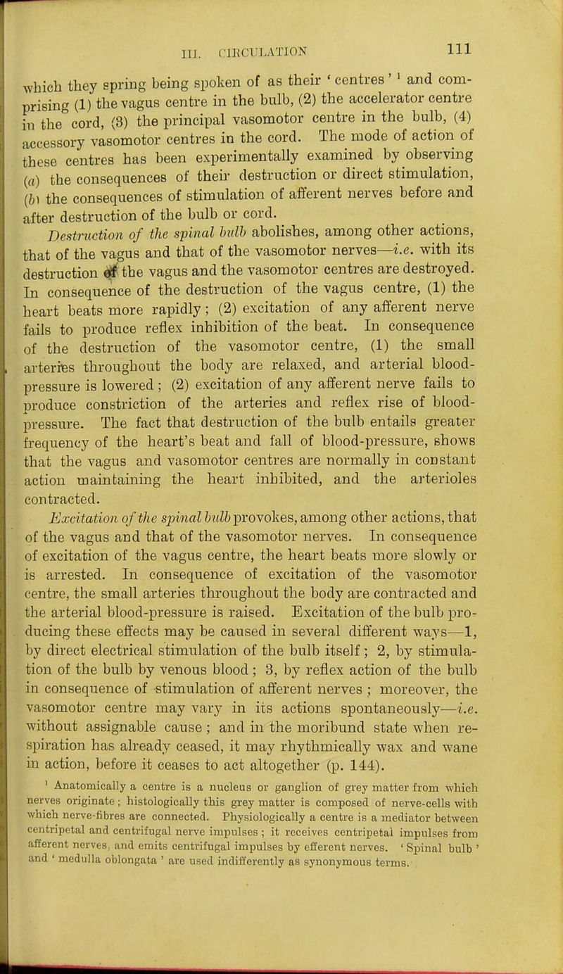 111 which they spring being spoken of as their ' centres' ' and com- prising (1) the vagus centre in the bulb, (2) the accelerator centre in the cord, (3) the principal vasomotor centre in the bulb, (4) accessory vasomotor centres in the cord. The mode of action of these centres has been experimentally examined by observing (rt) the consequences of their destruction or direct stimulation, {h\ the consequences of stimulation of afferent nerves before and after destruction of the bulb or cord. Destruction of the spinal hiilb abolishes, among other actions, that of the vagus and that of the vasomotor nerves—i.e. with its destruction ^ the vagus and the vasomotor centres are destroyed. In consequence of the destruction of the vagus centre, (1) the heart beats more rapidly; (2) excitation of any afferent nerve fails to produce reflex inhibition of the beat. In consequence of the destruction of the vasomotor centre, (1) the small arteries throughout the body are relaxed, and arterial blood- pressure is lowered; (2) excitation of any afferent nerve fails to i3roduce constriction of the arteries and reflex rise of blood- pressure. The fact that destruction of the bulb entails greater frequency of the heart's beat and fall of blood-pressure, shows that the vagus and vasomotor centres are normally in constant action maintaining the heart inhibited, and the arterioles contracted. Excitation of the sjnnal Zj?tZZ> provokes, among other actions, that of the vagus and that of the vasomotor nerves. In consequence of excitation of the vagus centre, the heart beats more slowly or is arrested. In consequence of excitation of the vasomotor centre, the small arteries throughout the body are contracted and the arterial blood-pressure is raised. Excitation of the bulb pro- ducing these effects may be caused in several different ways—1, by direct electrical stimulation of the bulb itself; 2, by stimula- tion of the bulb by venous blood; 3, by reflex action of the bulb in consequence of stimulation of afferent nerves ; moreover, the vasomotor centre may vary in its actions spontaneously—i.e. without assignable cause ; and in the moribund state when re- spiration has already ceased, it may rhythmically wax and wane in action, before it ceases to act altogether (p. 144), ' Anatomically a centre is a nucleus or ganglion of grey matter from which nerves originate ; histologically this grey matter is composed of nerve-cells with which nerve-fibres are connected. Physiologically a centre is a mediator between centripetal and centrifugal nerve impulses ; it receives centripetal impulses from afferent nerves, and emits centrifugal impulses by efferent nerves. ' Spinal bulb ' and ' medulla oblongata ' are used indifferently as synonymous terms.