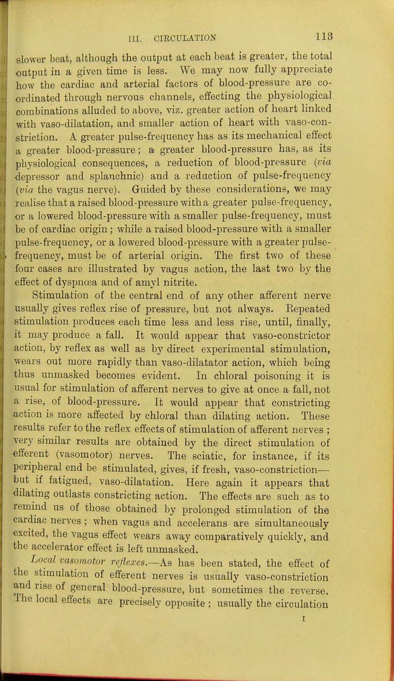 slower beat, although the output at each beat is greater, the total output in a given time is less. We may now fully appreciate how the cardiac and arterial factors of blood-pressure are co- ordinated through nervous channels, effecting the physiological combinations alluded to above, viz. greater action of heart linked with vaso-dilatation, and smaller action of heart with vaso-con- striction. A greater pulse-frequency has as its mechanical effect a greater blood-pressure; a greater blood-pressure has, as its physiological consequences, a reduction of blood-pressure {via depressor and splanchnic) and a reduction of pulse-frequency {via the vagus nerve). Guided by these considerations, we may realise that a raised blood-pressure with a greater pulse-frequency, or a lowered blood-pressure with a smaller pulse-frequency, must be of cardiac origin; while a raised blood-pressure with a smaller pulse-frequency, or a lowered blood-pressure with a greater pulse- frequency, must be of arterial origin. The first two of these four cases are illustrated by vagus action, the last two by the effect of dyspnoea and of amyl nitrite. Stimulation of the central end of any other afferent nerve usually gives reflex rise of pressure, but not always. Eepeated stimulation produces each time less and less rise, until, finally, it may produce a fall. It would appear that vaso-constrictor action, by reflex as well as by direct experimental stimulation, wears out more rapidly than vaso-dilatator action, which being thus unmasked becomes evident. In chloral poisoning it is usual for stimulation of afferent nerves to give at once a fall, not a rise, of blood-pressure. It would appear that constricting action is more affected by chloral than dilating action. These results refer to the reflex effects of stimulation of afferent nerves ; very similar results are obtained by the direct stimulation of efferent (vasomotor) nerves. The sciatic, for instance, if its peripheral end be stimulated, gives, if fresh, vaso-constriction— but if fatigued, vaso-dilatation. Here again it appears that dilating outlasts constricting action. The effects are such as to remind us of those obtained by prolonged stimulation of the cardiac nerves ; when vagus and accelerans are simultaneously excited, the vagus effect wears away comparatively quickly, and ■the accelerator effect is left unmasked. Local vasomotor refiexes.—As has been stated, the effect of the stimulation of efferent nerves is usually vaso-constriction and rise of general blood-pressure, but sometimes the reverse. The local effects are precisely opposite ; usually the circulation