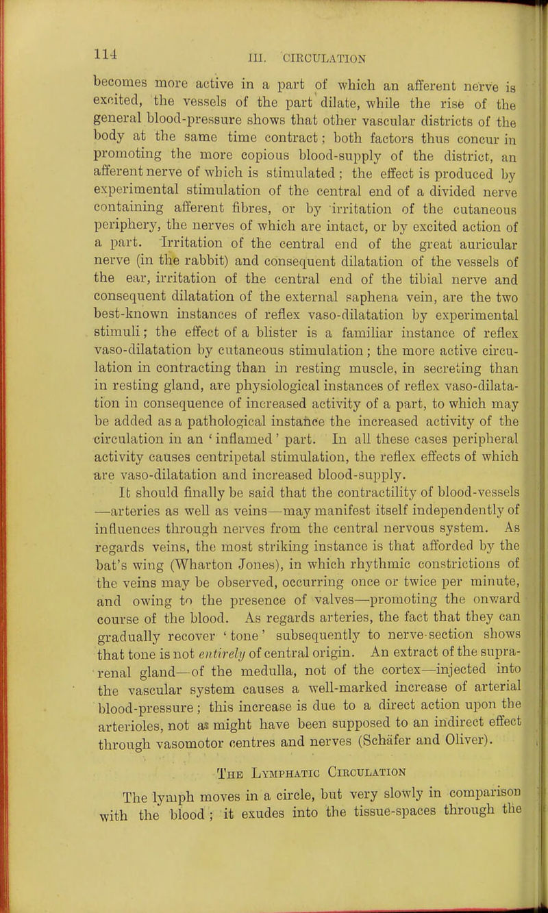 becomes more active in a part of which an afferent nerve is excited, the vessels of the part dilate, while the rise of the general blood-pressure shows that other vascular districts of the body at the same time contract; both factors thus concur in promoting the more copious blood-supply of the district, an afferent nerve of which is stimulated; the effect is produced by experimental stimulation of the central end of a divided nerve containing afferent fibres, or by irritation of the cutaneous periphery, the nerves of which are intact, or by excited action of a part, irritation of the central end of the great auricular nerve (in the rabbit) and consequent dilatation of the vessels of the ear, irritation of the central end of the tibial nerve and consequent dilatation of the external saphena vein, are the two best-known instances of reflex vaso-dilatation by experimental stimuli; the effect of a blister is a familiar instance of reflex vaso-dilatation by cutaneous stimulation; the more active circu- lation in contracting than in resting muscle, in secreting than in resting gland, are physiological instances of reflex vaso-dilata- tion in consequence of increased activity of a part, to which may be added as a pathological instance the increased activity of the circulation in an ' inflamed' part. In all these cases peripheral activity causes centripetal stimulation, the reflex effects of which are vaso-dilatation and increased blood-supply. It should finally be said that the contractility of blood-vessels —arteries as well as veins—may manifest itself independently of influences through nerves from the central nervous system. As regards veins, the most striking instance is that afforded by the bat's wing (Wharton Jones), in which rhythmic constrictions of the veins may be observed, occurring once or twice per minute, and owing to the presence of valves—promoting the onward course of the blood. As regards arteries, the fact that they can gradually recover 'tone' subsequently to nerve-section shows that tone is not entirely of central origin. An extract of the supra- renal gland—of the medulla, not of the cortex—injected into the vascular system causes a well-marked increase of arterial blood-pressure; this increase is due to a direct action upon the arterioles, not as might have been supposed to an indirect effect through vasomotor centres and nerves (Schafer and Oliver). The Lymphatic Cibculation The lymph moves in a circle, but very slowly in comparison with the blood; it exudes into the tissue-spaces through the