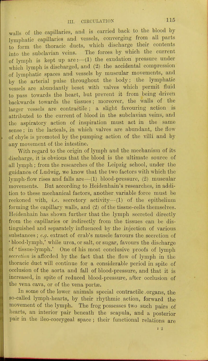 walls of the capillaries, and is carried back to the blood by lymphatic capillaries and vessels, converging from all parts to form the thoracic ducts, which discharge their contents into the subclavian veins. The forces by which the current of lymph is kept up are:—(1) the exudation pressure under which lymph is discharged, and (2) the accidental compression ■ of lymphatic spaces and vessels by muscular movements, and by the arterial pulse throughout the body; the lymphatic vessels are abundantly beset with valves which permit fluid to pass towards the heart, but prevent it from being driven backwards towards the tissues; moreover, the walls of the larger vessels are contractile ; a sHght favouring action is attributed to the current of blood in the subclavian veins, and the aspiratory action of inspiration must act in the same sense; in the lacteals, in which valves are abundant, the flow of chyle is promoted by the pumping action of the villi and by any movement of the intestine. With regard to the origin of lymph and the mechanism of its discharge, it is obvious that the blood is the ultimate source of all lymph ; from the researches of the Leipzig school, under the guidance of Ludwig, we know that the two factors with which the lymph-flow rises and falls are—(1) blood-pressure, (2) muscular movements. But according to Heidenhain's researches, in addi- tion to these mechanical factors, another variable force must be reckoned with, i.e. secretory activity—(1) of the epithelium forming the capillary walls, and (2) of the tissue-cells themselves. Heidenhain has shown further that the lymph secreted directly from the capillaries or indirectly from the tissues can be dis- tinguished and separately influenced by the injection of various substances; e.g. extract of crab's muscle favours the secretion of ' blood-lymph,' while urea, or salt, or sugar, favours the discharge of ' tissue-lymph.' One of his most conclusive proofs of lymph secretion is afforded by the fact that the flow of lymph in the thoracic duct will continue for a considerable period in spite of occlusion of the aorta and fall of blood-pressure, and that it is increased, in spite of reduced blood-pressure, after occlusion of the vena cava, or of the vena portae. In some of the lower animals special contractile. organs, the so-called lymph-hearts, by their rhythmic action, forward the movement of the lymph. The frog possesses two such pairs of hearts, an interior pair beneath the scapula, and a posterior pair in the ileo-coccygeal space ; their functional relations are