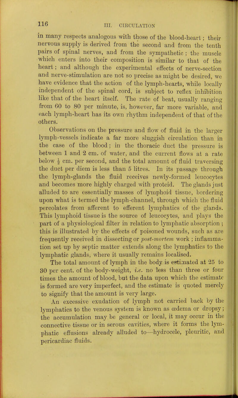 in many respects analogous with those of the blood-heart; their nervous supply is derived from the second and from the tenth pairs of spinal nerves, and from the sympathetic ; the muscle which enters into their composition is similar to that of the heart; and although the experimental effects of nerve-section and nerve-stimulation are not so precise as might be desired, we have evidence that the action of the lymph-hearts, while locally independent of the spinal cord, is subject to reflex inhibition like that of the heart itself. The rate of beat, usually ranging from 60 to 80 per minute, is, however, far more variable, and each lymph-heart has its own rhythm independent of that of the others. Observations on the pressure and flow of fluid in the larger lymph-vessels indicate a far more sluggish circulation than in the case of the blood; in the thoracic duct the pressure is between 1 and 2 cm. of water, and the current flows at a rate below ^ cm. per second, and the total amount of fluid traversing the duct per diem is less than 5 litres. In its passage through the lymph-glands the fluid receives newly-formed leucocytes and becomes more highly charged with proteid. The glands just alluded to are essentially masses of lymphoid tissue, bordering upon what is termed the lymph-channel, through which the fluid percolates from afferent to efferent lymphatics of the glands. This lymphoid tissue is the source of leucocytes, and plays the part of a physiological filter in relation to lymphatic absorption ; this is illustrated by the effects of poisoned wounds, such as are frequently received in dissecting or post-mortem work ; inflamma- tion set up by septic matter extends along the lymphatics to the lymphatic glands, where it usually remains localised. The total amount of lymph in the body is estimated at 25 to 30 per cent, of the body-weight, i.e. no less than three or four times the amount of blood, but the data upon which the estimate is formed are very imperfect, and the estimate is quoted merely to signify that the amount is very large. An excessive exudation of lymph not carried back by the lymphatics to the venous system is known as oedema or dropsy; the accumulation may be general or local, it may occur in the connective tissue or in serous cavities, where it forms the lym- phatic effusions already alluded to—hydrocele, pleuritic, and pericardiac fluids.