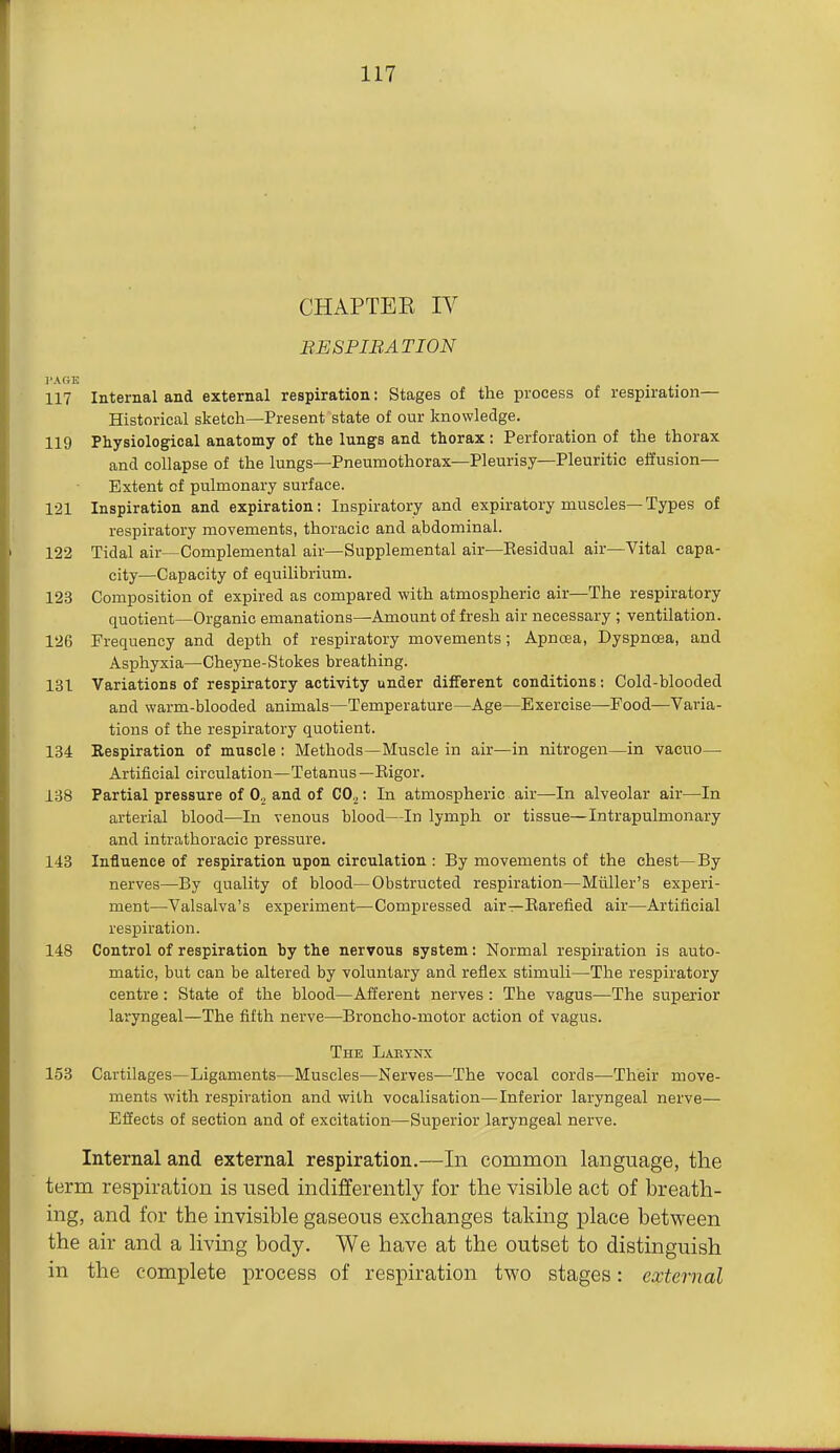 CHAPTEK IV BESPIBATION I'AGK 117 Internal and external respiration: Stages of the process of respiration— Historical sketch—Present state of our knowledge. 119 Physiological anatomy of the lungs and thorax: Perforation of the thorax and collapse of the lungs—Pneumothorax—Pleurisy—Pleuritic effusion- Extent of pulmonary surface. 121 Inspiration and expiration: Inspiratory and expiratory muscles—Types of respiratory movements, thoracic and abdominal. 122 Tidal air—Complemental air—Supplemental air—Eesidual air—Vital capa- city—Capacity of equilibrium. 123 Composition of expired as compared with atmospheric air—The respiratory quotient—Organic emanations—Amount of fresh air necessary ; ventilation. 126 Frequency and depth of respiratory movements; Apncea, Dyspnoea, and Asphyxia—Cheyne-Stokes breathing. 131 Variations of respiratory activity under different conditions: Cold-blooded and warm-blooded animals—Temperature—Age—Exercise—Food—Varia- tions of the respiratory quotient. 134 Respiration of muscle : Methods—Muscle in air—in nitrogen—in vacuo— Artificial circulation—Tetanus—Eigor. 138 Partial pressure of 0,_, and of CO^: In atmospheric air—In alveolar air—In arterial blood—In venous blood—In lymph or tissue—Intrapulmonary and intrathoracic pressure. 143 Influence of respiration upon circulation : By movements of the chest—By nerves—By quality of blood—Obstructed respiration—Miiller's experi- ment—-Valsalva's experiment—Compressed air—Earefied air—Artificial respiration. 148 Control of respiration by the nervous system: Normal respiration is auto- matic, but can be altered by voluntary and reflex stimuli—The respiratory centre: State of the blood—Afferent nerves: The vagus—The superior laryngeal—The fifth nerve—Broncho-motor action of vagus. The Labynx 153 Cartilages—Ligaments—Muscles—Nerves—The vocal cords—Their move- ments with respiration and with vocalisation—Inferior laryngeal nerve— Effects of section and of excitation—Superior laryngeal nerve. Internal and external respiration.—In common language, the term respiration is used indifferently for the visible act of breath- ing, and for the invisible gaseous exchanges taking place between the air and a living body. We have at the outset to distinguish in the complete process of respiration two stages: external