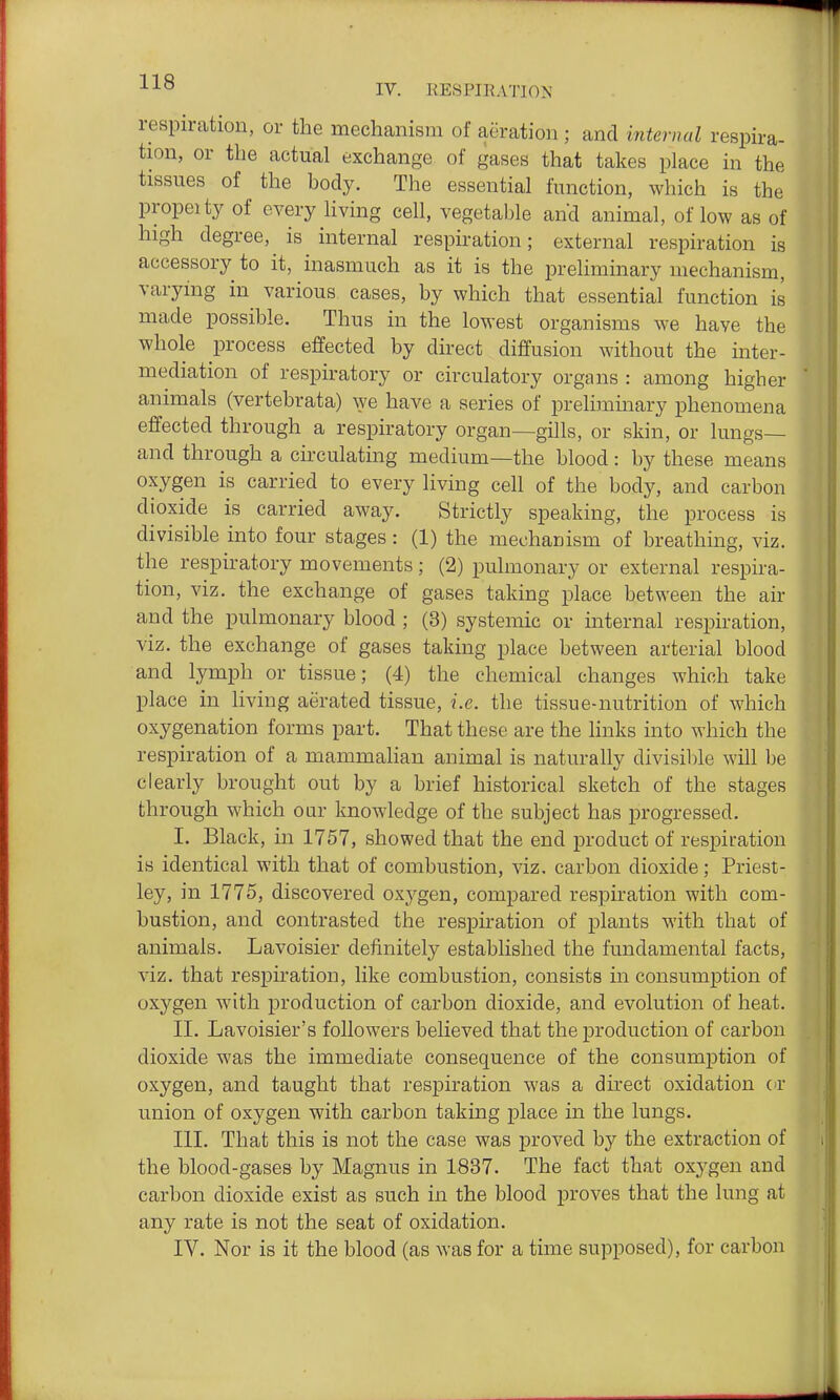 respiration, or the mechanism of aeration ; and internal respira- tion, or the actual exchange of gases that takes place in the tissues of the body. The essential function, which is the propel ty of every Hving cell, vegetable and animal, of low as of high degree, is internal respiration; external respiration is accessory to it, inasmuch as it is the preliminary mechanism, varying in various cases, by which that essential function is made possible. Thus in the lowest organisms we have the whole process effected by direct diffusion without the inter- mediation of respiratory or circulatory organs : among higher animals (vertebrata) ^ye have a series of prelimmary phenomena effected through a respiratory organ—gills, or skin, or lungs— and through a circulating medium—the blood : by these means oxygen is carried to every living cell of the body, and carbon dioxide is carried away. Strictly speaking, the process is divisible into four stages: (1) the mechanism of breathing, viz. the respiratory movements ; (2) pulmonary or external respira- tion, viz. the exchange of gases taking place between the air and the pulmonary blood ; (3) systemic or internal respiration, viz. the exchange of gases taking place between arterial blood and lymph or tissue; (4) the chemical changes which take place in living aerated tissue, i.e. the tissue-nutrition of which oxygenation forms part. That these are the links into which the respiration of a mammaHan animal is naturally divisible will be clearly brought out by a brief historical sketch of the stages through which oar knowledge of the subject has progressed. I. Black, in 1757, showed that the end product of respiration is identical with that of combustion, viz. carbon dioxide; Priest- ley, in 1775, discovered oxygen, compared respiration with com- bustion, and contrasted the respiration of plants with that of animals. Lavoisier definitely established the fundamental facts, viz. that respiration, like combustion, consists in consumption of oxygen with production of carbon dioxide, and evolution of heat. II. Lavoisier's followers believed that the production of carbon dioxide was the immediate consequence of the consumption of oxygen, and taught that respiration was a direct oxidation or union of oxygen with carbon taking place in the lungs. III. That this is not the case was proved by the extraction of the blood-gases by Magnus in 1837. The fact that oxygen and carbon dioxide exist as such in the blood proves that the lung at any rate is not the seat of oxidation. IV. Nor is it the blood (as was for a time supposed), for carbon
