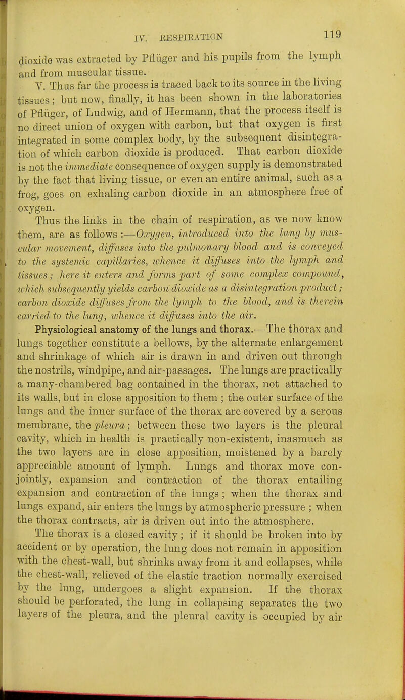 dioxide was extracted by Pfliiger and his pupils from the lymph and from muscular tissue. V. Thas far the process is traced back to its source in the living tissues; but now, finally, it has been shown in the laboratories of Pfliiger, of Ludwig, and of Hermann, that the process itself is no direct union of oxygen with carbon, but that oxygen is first integrated in some complex body, by the subsequent disintegra- tion of which carbon dioxide is produced. That carbon dioxide is not the immediate consequence of oxygen supply is demonstrated by the fact that living tissue, or even an entire animal, such as a frog, goes on exhahng carbon dioxide in an atmosphere free of oxygen. Thus the links in the chain of respiration, as we now know them, are as follows :—Oxygen, introduced into the lung hy mus- cular movement, diffuses into the pidmonary blood and is conveyed to the systemic capillaries, whence it diffuses into the lymph and tissues; here it enters and forms piart of some complex compound, u-hich subsequently yields carbon dioxide as a disintegration product; carbon dioxide diffuses from the lymph to the blood, and is therein carried to the lung, whence it diffuses into the air. Physiological anatomy of the lungs and thorax.—The thorax and lungs together constitute a bellows, by the alternate enlargement and shrinkage of which air is drawn in and driven out through the nostrils, windpipe, and air-passages. The lungs are practically a many-chambered bag contained in the thorax, not attached to its walls, but in close apposition to them ; the outer surface of the lungs and the inner surface of the thorax are covered by a serous membrane, the pleura; between these two layers is the pleural cavity, which in health is practically non-existent, inasmuch as the two layers are in close apposition, moistened by a barely a.ppreciable amount of lymph. Lungs and thorax move con- jointly, expansion and contraction of the thorax entailing expansion and contraction of the lungs; when the thorax and lungs expand, air enters the lungs by atmospheric pressure ; when the thorax contracts, air is driven out into the atmosphere. The thorax is a closed cavity; if it should be broken into by accident or by operation, the lung does not remain in apposition with the chest-wall, but shrinks away from it and collapses, while the chest-wall, relieved of the elastic traction normally exercised by the lung, undergoes a slight expansion. If the thorax should be perforated, the lung in collapsing separates the two layers of the pleura, and the pleural cavity is occupied by air