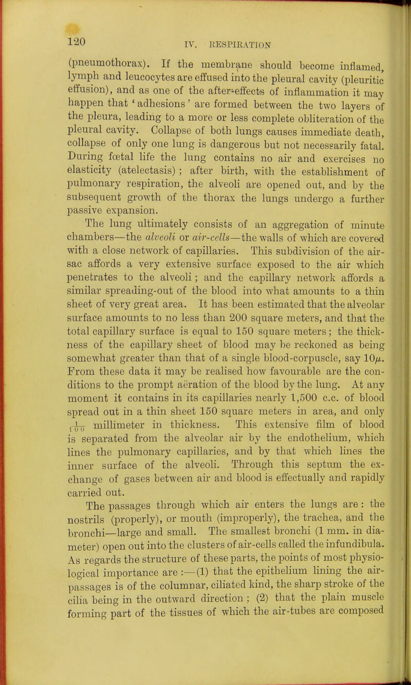 (pneumothorax). If the membrane should become inflamed, lymph and leucocytes are efifused into the pleural cavity (pleuritic eifusion), and as one of the after-effects of inflammation it may happen that ' adhesions' are formed between the two layers of the pleura, leading to a more or less complete obliteration of the pleural cavity. Collapse of both lungs causes immediate death, collapse of only one lung is dangerous but not necessarily fatal. During foetal life the lung contains no air and exercises no elasticity (atelectasis) ; after birth, with the establishment of pulmonary respiration, the alveoli are opened out, and by the subsequent growth of the thorax the lungs undergo a further passive expansion. The lung ultimately consists of an aggregation of minute chambers—the alveoli or air-cells—the walls of which are covered with a close network of capillaries. This subdivision of the air- sac affords a very extensive surface exposed to the air which penetrates to the alveoli; and the capillary network affords a similar spreading-out of the blood into what amounts to a thin sheet of very great area. It has been estimated that the alveolar surface amounts to no less than 200 square meters, and that the total capillary surface is equal to 150 square meters; the thick- ness of the capillary sheet of blood may be reckoned as being somewhat greater than that of a single blood-corpuscle, say lO/x.. From these data it may be realised how favourable are the con- ditions to the prompt aeration of the blood by the lung. At any moment it contains in its capillaries nearly 1,500 c.c. of blood spread out in a thm sheet 150 square meters in area, and only ^■i-jj millimeter in thickness. This extensive film of blood is separated from the alveolar air by the endothelium, which lines the pulmonary capillaries, and by that which lines the inner surface of the alveoli. Through this septum the ex- change of gases between air and blood is effectually and rapidly carried out. The passages through which air enters the lungs are : the nostrils (properly), or mouth (improperly), the trachea, and the bronchi—large and small. The smallest bronchi (1 mm. in dia- meter) open out into the clusters of air-cells called the infundibula. As regards the structure of these parts, the points of most physio- logical importance are :—(1) that the epithelium Hning the air- passages is of the columnar, ciliated kind, the sharp stroke of the cilia being in the outward direction ; (2) that the plain muscle forming part of the tissues of which the air-tubes are composed