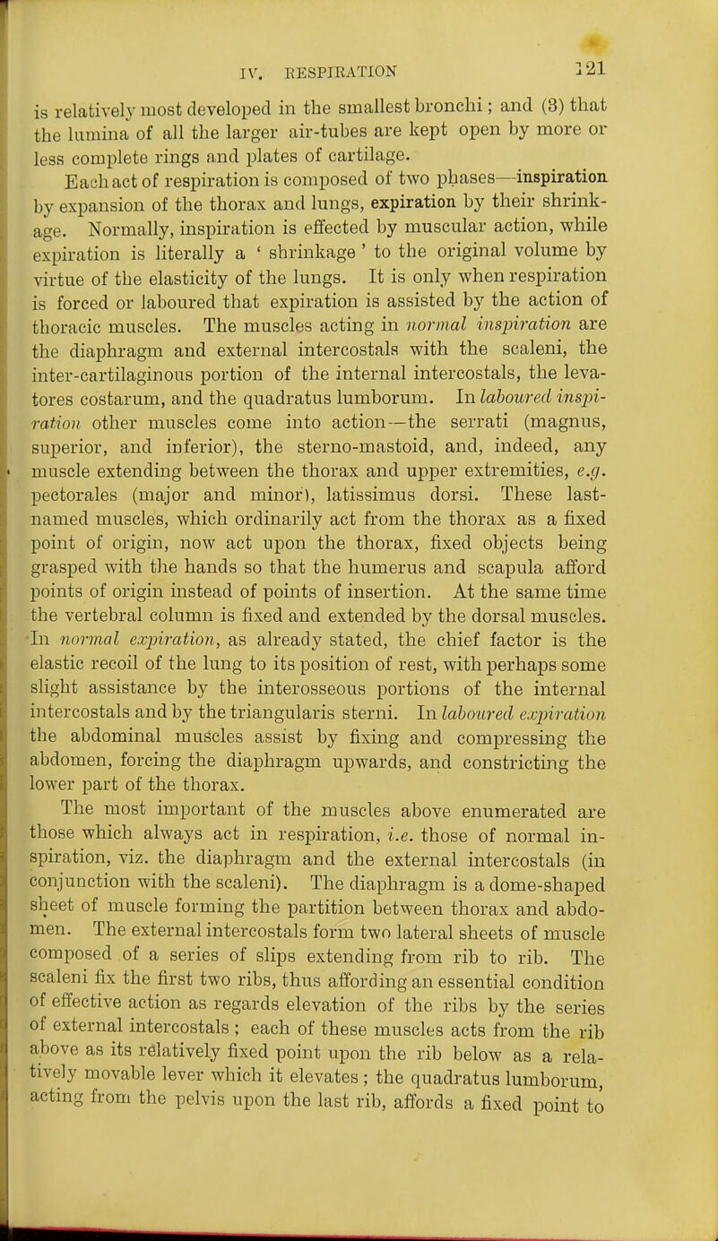 is relatively most developed in the smallest bronchi; and (3) that the lamina of all the larger air-tubes are kept open by more or less complete rings and plates of cartilage. Each act of respiration is composed of two phases—inspiration by expansion of the thorax and lungs, expiration by their shrink- age. Normally, inspiration is effected by muscular action, while expiration is literally a ' shrinkage ' to the original volume by virtue of the elasticity of the lungs. It is only when respiration is forced or laboured that expiration is assisted by the action of thoracic muscles. The muscles acting in normal inspiration are the diaphragm and external intercostala with the scaleni, the inter-cartilaginous portion of the internal intercostals, the leva- tores costarum, and the quadratus lumborum. In laboured insjn- ration other muscles come into action—the serrati (magnus, superior, and inferior), the sterno-mastoid, and, indeed, any muscle extending between the thorax and upper extremities, e.g. pectorales (major and minor), latissimus dorsi. These last- named muscles, which ordinarily act from the thorax as a fixed point of origin, now act upon the thorax, fixed objects being grasped with the hands so that the humerus and scapula afford points of origin instead of points of insertion. At the same time the vertebral column is fixed and extended by the dorsal muscles. 'In normal expiration, as already stated, the chief factor is the elastic recoil of the lung to its position of rest, with perhaps some slight assistance by the interosseous portions of the internal intercostals and by the triangularis sterni. In laboured expiration the abdominal muscles assist by fixing and compressing the abdomen, forcing the diaphragm upwards, and constricting the lower part of the thorax. The most important of the muscles above enumerated are those which always act in respiration, i.e. those of normal in- spiration, viz. the diaphragm and the external intercostals (in conjunction with the scaleni). The diaphragm is a dome-shaped sheet of muscle forming the partition between thorax and abdo- men. The external intercostals form two lateral sheets of muscle composed of a series of slips extending from rib to rib. The scaleni fix the first two ribs, thus affording an essential condition of effective action as regards elevation of the ribs by the series of external intercostals ; each of these muscles acts from the rib a^ove as its relatively fixed point upon the rib below as a rela- tively movable lever which it elevates; the quadratus lumborum, acting from the pelvis upon the last rib, affords a fixed point to