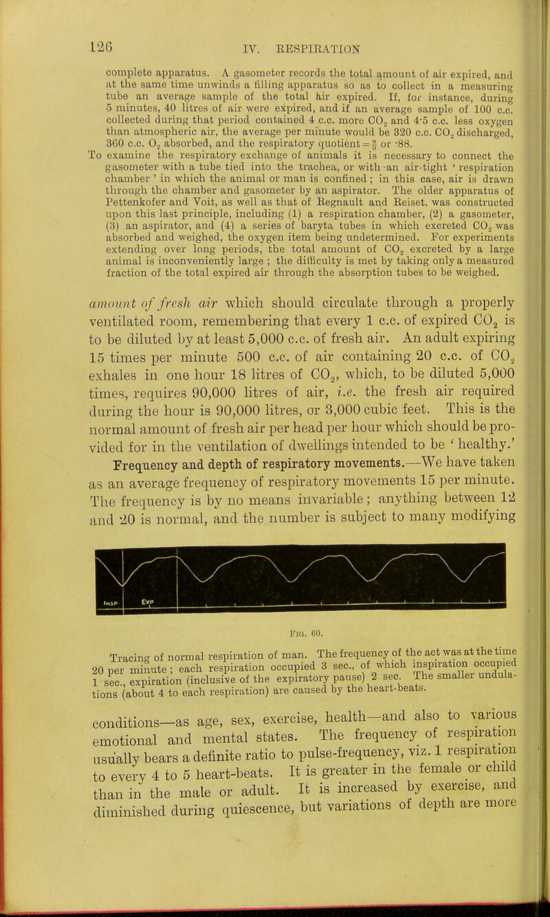 complete apparatus. A gasometer records the total amount of air expired, and at the same time unwinds a tilling apparatus so as to collect in a measuring tube an average sample of the total 6,ir expired. If, for instance, during 5 minutes, 40 litres of air were expired, and if an average sample of 100 c.c. collected during that period contained 4 c.c. more CO., and 4-5 c.c. less oxygen than atmospheric air, the average per minute would be 320 c.c. CO.^ discharged, 3G0 c.c. 0., absorbed, and the respiratory quotient = fj or -88. To examine the respiratory exchange of animals it is necessary to connect the gasometer with a tube tied into the trachea, or with an air-tight ' respiration chamber ' in which the animal or man is confined; in this case, air is drawn through the chamber and gasometer by an aspirator. The older apparatus of Pettenkofer and Voit, as well as that of Eegnault and Eeiset, was constructed upon this last principle, including (1) a respiration chamber, (2) a gasometer, (3) an aspirator, and (4) a series of baryta tubes in which excreted CO^ was absorbed and weighed, the oxygen item being undetermined. For experiments extending over long periods, the total amount of CO.^ excreted by a large animal is inconveniently large ; the difficulty is met by taking only a measured fraction of the total expired air through the absorption tubes to be weighed. amount of fresh air which should circulate through a properly ventilated room, remembering that every 1 c.c. of expired COg is to be diluted by at least 5,000 c.c. of fresh air. An adult expiring 15 times per minute 500 c.c. of air containing 20 c.c. of CO., exhales in one hour 18 litres of COj, which, to be diluted 5,000 times, requires 90,000 litres of air, i.e. the fresh air required during the hour is 90,000 litres, or 3,000 cubic feet. This is the normal amount of fresh air per head per hour which should be pro- vided for in the ventilation of dwellings intended to be ' healthy.' Frequency and depth of respiratory movements.—We have taken as an average frequency of respiratory movements 15 per minute. The frequency is by no means invariable ; anything between 12 and 20 is normal, and the number is subject to many modifying Fig. 60. Tracing of normal respiration of man. The frequency of the act was at the time 90 per minute: each respiration occupied 3 sec, of which inspn-ation occupied 1 sec!. SpiratiU (inclusive of the expiratory pause) 2 sec^ The smaller nndula- tions (about 4 to each respiration) are caused by the heart-beatB. conditions—as age, sex, exercise, health-and also to various emotional and mental states. The frequency of respn-ation usually bears a definite ratio to pulse-frequency, viz. 1 respira ion to every 4 to 5 heart-beats. It is greater in the female or child than in the male or adult. It is increased by exercise, and diminished during quiescence, but variations of depth are more