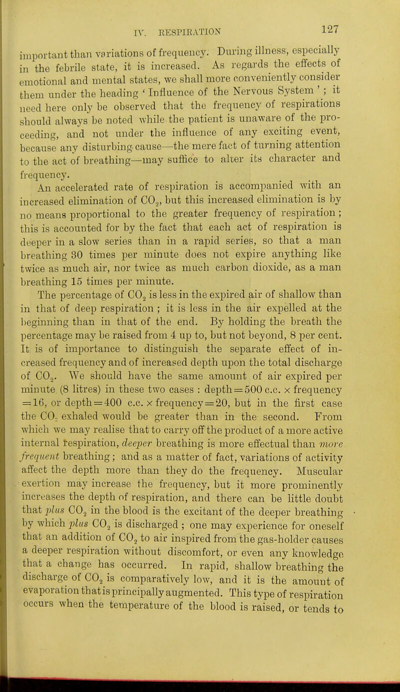 important than variations of frequency. During illness, especially in the febrile state, it is increased. As regards the effects of emotional and mental states, we shall more conveniently consider them under the heading ' Influence of the Nervous System ' ; it need here only be observed that the frequency of respirations should always be noted while the patient is unaware of the pro- ceeding, and not under the influence of any exciting event, because any disturbing cause—the mere fact of turning attention to the act of breathing—may suffice to alter its character and frequency. An accelerated rate of respiration is accompanied with an increased eUmination of GO^, but this increased elimination is by no means proportional to the greater frequency of respiration; this is accounted for by the fact that each act of respiration is deeper in a slow series than in a rapid series, so that a man breathing 30 times per minute does not expire anything like twice as much air, nor twice as much carbon dioxide, as a man breathing 15 times per minute. The percentage of CO^ is less in the expired air of shallow than in that of deep respiration ; it is less in the air expelled at the beginning than in that of the end. By holding the breath the percentage may be raised from 4 up to, but not beyond, 8 per cent. It is of importance to distinguish the separate effect of in- creased frequency and of increased depth upon the total discharge of CO,. We should have the same amount of air expired per minute (8 litres) in these two cases : depth = 500 c.c. x frequency = 16, or depth = 400 c.c. x frequency = 20, but in the first case the COo exhaled would be greater than in the second. From which we may realise that to carry off the product of a more active internal respiration, deeper breathing is more effectual than more frequent breathing; and as a matter of fact, variations of activity affect the depth more than they do the frequency. Muscular exertion may increase the frequency, but it more prominently increases the depth of respiration, and there can be little doubt that 2)lus CO2 in the blood is the excitant of the deeper breathing by which plus CO., is discharged ; one may experience for oneself that an addition of CO^ to air inspired from the gas-holder causes a deeper respiration without discomfort, or even any knowledge that a change has occurred. In rapid, shallow breathing the discharge of CO^ is comparatively low, and it is the amount of evaporation thatis principally augmented. This type of respiration occurs when the temperature of the blood is raised, or tends to