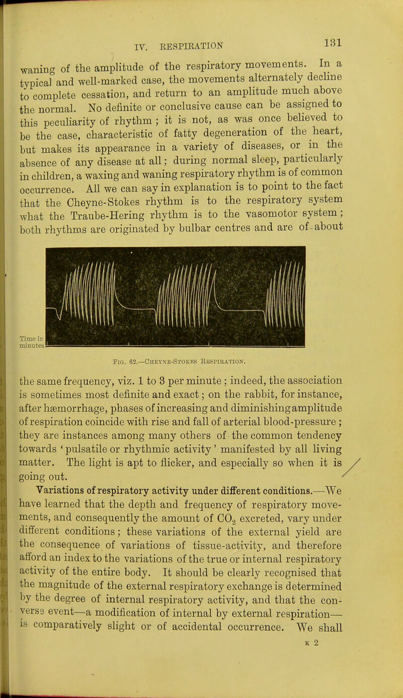 waning of the amplitude of the respiratory movements. In a typical and well-marked case, the movements alternately dechne to complete cessation, and return to an amplitude much above the normal. No definite or conclusive cause can be assigned to this peculiarity of rhythm; it is not, as was once believed to be the case, characteristic of fatty degeneration of the heart, but makes its appearance in a variety of diseases, or in the absence of any disease at all; during normal sleep, particularly in children, a waxing and waning respiratory rhythm is of common occurrence. All we can say in explanation is to point to the fact that the Cheyne-Stokes rhythm is to the respiratory system what the Traube-Hering rhythm is to the vasomotor system; both rhythms are origmated by bulbar centres and are of about Fig. 62.—Cheysb-Stokrs Respiration. the same frequency, viz. 1 to 3 per minute; indeed, the association is sometimes most definite and exact; on the rabbit, for instance, after haemorrhage, phases of increasing and diminishing amplitude of respiration coincide with rise and fall of arterial blood-pressure ; they are instances among many others of the common tendency towards ' pulsatile or rhythmic activity ' manifested by all living matter. The light is apt to flicker, and especially so when it is going out. Variations of respiratory activity under different conditions.—^We have learned that the depth and frequency of respiratory move- ments, and consequently the amount of CO2 excreted, vary under different conditions; these variations of the external yield are the consequence of variations of tissue-activity, and therefore afford an index to the variations of the true or internal respiratory activity of the entire body. It should be clearly recognised that the magnitude of the external respiratory exchange is determined by the degree of internal respiratory activity, and that the con- verse event—a modification of internal by external respiration— is comparatively slight or of accidental occurrence. We shall K 2