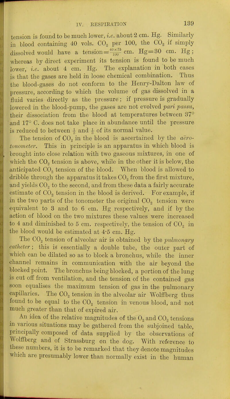tension is found to be much lower, i.e. about 2 cm. Hg. Similarly in blood containing 40 vols. COg per 100, the COg if simply dissolved would have a tension='l^^ cm. Hg=30 cm. Hg; whereas by direct experiment its tension is found to be much lower, i.e. about 4 cm. Hg. The explanation in both cases is that the gases are held in loose chemical combination. Thus the blood-gases do not conform to the Henry-Dalton law of pressure, according to which the volume of gas dissolved in a fluid varies directly as the pressure; if pressure is gradually lowered in the blood-pump, the gases are not evolved pari passu, then- dissociation from the blood at temperatures between 37° and 17° C. does not take place in abundance until the pressure is reduced to between ^ and ^ of its normal value. The tension of CO2 in the blood is ascertained by the aero- tonometer. This in principle is an apparatus in which blood is brought into close relation with two gaseous mixtures, in one of which the CO2 tension is above, while in the other it is below, the anticipated COg tension of the blood. When blood is allowed to dribble through the apparatus it takes COg from the first mixture, and yields CO2 to the second, and from these data a fairly accurate estimate of COg tension in the blood is derived. For example, if in the two parts of the tonometer the original CO2 tension were equivalent to 3 and to 6 cm. Hg respectively, and if by the action of blood on the two mixtures these values were increased to 4 and diminished to 5 cm. respectively, the tension of COg in the blood would be estimated at 4*5 cm. Hg. The CO2 tension of alveolar air is obtained by the pulmonary catheter; this ig essentially a double tube, the outer part of which can be dilated so as to block a bronchus, while the inner channel remains in communication with the air beyond the blocked pomt. The bronchus being blocked, a portion of the lung is cut off from ventilation, and the tension of the contained gas soon equaHses the maximum tension of gas in the pulmonary capillaries. The COg tension in the alveolar air Wolffberg thus found to be equal to the CO^ tension in venous blood, and not much greater than that of expired air. An idea of the relative magnitudes of the Og and CO2 tensions m various situations may be gathered from the subjoined table, principally composed of data supplied by the observations of Wolffberg and of Strassburg on the dog. With reference to these numbers, it is to be remarked that they denote magnitudes which are presumably lower than normally exist in the human