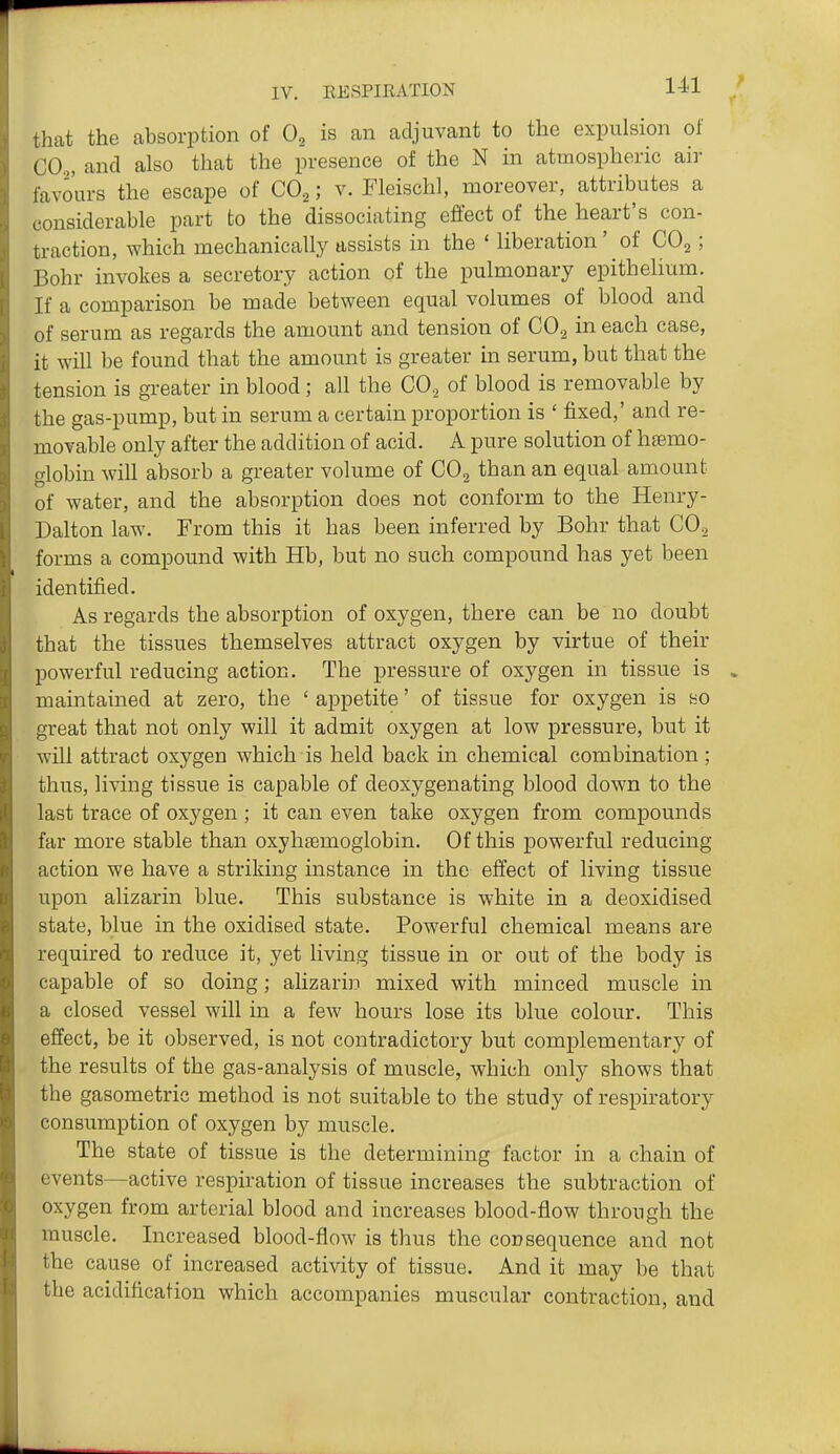 that the absorption of 0^ is an adjuvant to the expulsion of CO,, and also that the presence of the N in atmospheric air favours the escape of CO2; v. Fleischl, moreover, attributes a considerable part to the dissociating effect of the heart's con- traction, which mechanically assists in the ' liberation' of CO2; Bohr invokes a secretory action of the pulmonary epithelium. If a comparison be made between equal volumes of blood and of serum as regards the amount and tension of COg in each case, it will be found that the amount is greater in serum, but that the tension is greater in blood; all the CO., of blood is removable by the gas-pump, but in serum a certain proportion is ' fixed,' and re- movable only after the addition of acid. A pure solution of hfemo- globin will absorb a greater volume of CO, than an equal amount of water, and the absorption does not conform to the Henry- Dalton law. From this it has been inferred by Bohr that CO.^ forms a compound with Hb, but no such compound has yet been identified. As regards the absorption of oxygen, there can be no doubt that the tissues themselves attract oxygen by virtue of their powerful reducing action. The pressure of oxygen in tissue is maintained at zero, the ' appetite' of tissue for oxygen is so great that not only will it admit oxygen at low pressure, but it will attract oxygen which is held back in chemical combination; thus, living tissue is capable of deoxygenating blood down to the last trace of oxygen ; it can even take oxygen from compounds far more stable than oxyhsemoglobin. Of this powerful reducing action we have a striking instance in the effect of living tissue upon alizarin blue. This substance is white in a deoxidised state, blue in the oxidised state. Powerful chemical means are required to reduce it, yet living tissue in or out of the body is capable of so doing; alizarin mixed with minced muscle in a closed vessel will in a few hours lose its blue colour. This effect, be it observed, is not contradictory but complementary of the results of the gas-analysis of muscle, which only shows that the gasometric method is not suitable to the study of respiratory consumption of oxygen by muscle. The state of tissue is the determining factor in a chain of events—active respiration of tissue increases the subtraction of oxygen from arterial blood and increases blood-flow through the muscle. Increased blood-flow is thus the consequence and not the cause of increased activity of tissue. And it may be that the acidification which accompanies muscular contraction, and