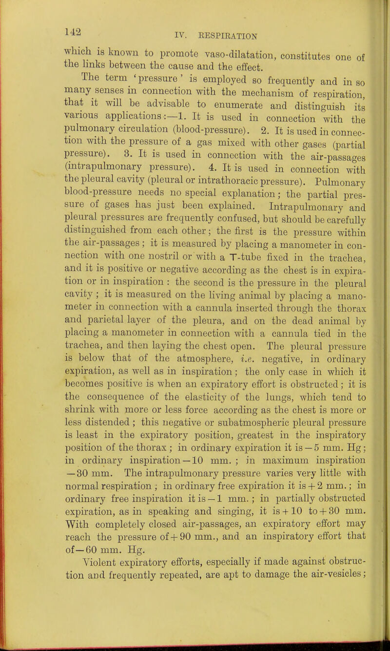 which is known to promote vaso-dilatation, constitutes one of the hnks between the cause and the effect. The term ' pressure ' is employed so frequently and in so many senses in connection with the mechanism of respiration, that it will be advisable to enumerate and distinguish its various applications:—!. It is used in connection with the pulmonary circulation (blood-pressure). 2. It is used in connec- tion with the pressure of a gas mixed with other gases (partial pressure). 3. It is used in connection with the air-passages (intrapulmonary pressure). 4. It is used in connection with the pleural cavity (pleural or intrathoracic pressure). Pulmonary blood-pressure needs no special explanation; the partial pres- sure of gases has just been explained. Intrapulmonary and pleural pressures are frequently confused, but should be carefully distinguished from each other; the first is the pressure within the air-passages ; it is measured by placing a manometer in con- nection with one nostril or with a T-tube fixed in the trachea, and it is positive or negative according as the chest is in expira- tion or in inspiration : the second is the pressure in the pleural cavity ; it is measured on the living animal by placing a mano- meter in connection with a cannula inserted through the thorax and parietal layer of the pleura, and on the dead animal by placing a manometer in connection with a cannula tied in the trachea, and then laying the chest open. The pleural pressure is below that of the atmosphere, i.e. negative, in ordinary expiration, as well as in inspiration; the only case in which it becomes positive is when an expiratory effort is obstructed; it is the consequence of the elasticity of the lungs, which tend to shrink with more or less force according as the chest is more or less distended ; this negative or subatmospheric pleural pressure is least in the expiratory position, greatest in the inspiratory position of the thorax ; in ordinary expiration it is — 5 mm. Hg; in ordinary inspiration —10 mm. ; in maximum inspiration — 30 mm. The intrapulmonary pressure varies very little with normal respiration ; in ordinary free expiration it is-f-2 mm.; in ordinary free insph'ation it is — 1 mm.; in partially obstructed expiration, as in speaking and singing, it is -i-10 to -f- 30 mm. With completely closed air-passages, an expiratory effort may reach the pressure of-f 90 mm., and an inspiratory effort that of—60 mm. Hg. Violent expiratory efforts, especially if made against obstruc- tion and frequently repeated, are apt to damage the air-vesicles;