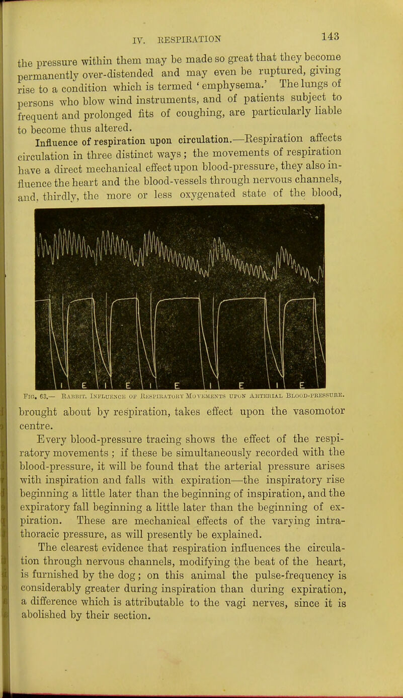 the pressure within them may be made so great that they become permanently over-distended and may even be ruptured, gmng rise to a condition which is termed ' emphysema.' The lungs of persons who blow wind instruments, and of patients subject to frequent and prolonged fits of coughing, are particularly liable to become thus altered. _ _ Influence of respiration upon circulation.—Eespiration affects circulation in three distinct ways ; the movements of respiration have a direct mechanical effect upon blood-pressure, they also in- fluence the heart and the blood-vessels through nervous channels, and. thirdly, the more or less oxygenated state of the blood. Fig. 63.— RaHIMT. I.NI'LUEXCE Ol' KjiSPlUATOllY Mo VliHENXn UPON AKTKHIAL Blood-prepsuiie. brought about by respiration, takes effect upon the vasomotor centre. Every blood-pressure tracing shows the effect of the respi- ratory movements ; if these be simultaneously recorded with the blood-pressure, it will be found that the arterial pressure arises with inspiration and falls with expiration—the inspiratory rise beginning a little later than the beginning of inspiration, and the expiratory fall beginning a little later than the beginning of ex- piration. These are mechanical effects of the varying intra- thoracic pressure, as will presently be explained. The clearest evidence that respiration influences the circula- tion through nervous channels, modifying the beat of the heart, is furnished by the dog; on this animal the pulse-frequency is considerably greater during inspiration than during expiration, a difference which is attributable to the vagi nerves, since it is abolished by their section.