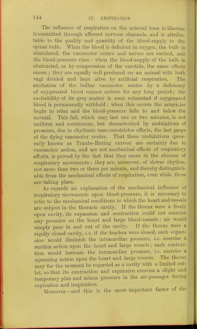 The influence of respiration on the arterial tone is hkewise transmitted through efferent nervous channels, and is attribu- table to the quality and quantity of the blood-supply to the spinal bulb. When the blood is deficient in oxygen, the bulb is stimulated, the vasomotor centre and nerves are excited, and the blood-pressure rises : when the blood-supply of the bulb is obstructed, as by compression of the carotids, the same effects ■ensue ; they are equally well produced on an animal with both vagi divided and kept alive by artificial respiration. The excitation of the bulbar vasomotor centre by a deficiency of oxygenated blood cannot endure for any long period; the excitability of its grey matter is soon exhausted if oxygenated blood is permanently withheld: when this occurs the arterioles begin to relax and the blood-pressure falls to and below the normal. This fall, which may last one or two minutes, is not uniform and continuous, but characterised by undulations of pressure, due to rhythmic vaso-constrictor efforts, the last gasps of the dying vasomotor centre. That these undulations (gene- rally known as Traube-Hering curves) are certainly due to vasomotor action, and are not mechanical effects of respiratory ■efforts, is proved by the fact that they occur in the absence of respiratory movements ; they are, moreover, of slower rhythm, not more than two or three per minute, and thereby distinguish- able from the mechanical effects of respiration, even while these are taking place. As regards an explanation of the mechanical influence of respiratory movements upon blood-pressure, it is necessary to Tefer to the mechanical conditions to which the heart and vessels .are subject in the thoracic cavity. If the thorax were a freely open cavity, its expansion and coatraction could not exercise any pressure on the heart and large blood-vessels ; air would simply pass in and out of the cavity. If the thorax were a xigidly closed cavity, i.e. if the trachea were closed, each expan- sion would diminish the intracardiac pressure, i.e. exercise a suction action upon the heart and large vessels; each contrac- tion would increase the intracardiac pressure, i.e. exercise a .squeezing action upon the heart and large vessels. The thorax may for the moment be regarded as a cavity with a limited out- let, so that its contraction and expansion exercise a shght and temporary plus and minus pressure in the air-passages during .expiration and inspiration. Moreover—and this is the most important factor of the