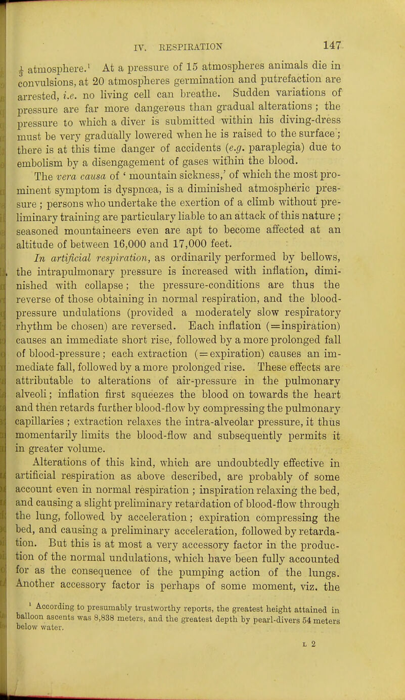 i atmosphere.' At a pressure of 15 atmospheres animals die in convulsions, at 20 atmospheres germination and putrefaction are arrested, i.e. no living cell can breathe. Sudden variations of pressure are far more dangerous than gradual alterations ; the pressure to which a diver is submitted within his diving-dress must be very gradually lowered when he is raised to the surface'; there is at this time danger of accidents (e.g. paraplegia) due to emboHsm by a disengagement of gases within the blood. The vera causa of ' mountain sickness,' of which the most pro- minent symptom is dyspnoea, is a diminished atmospheric pres- sure ; persons who undertake the exertion of a climb without pre- liminary training are particulary liable to an attack of this nature ; seasoned mountaineers even are apt to become affected at an altitude of between 16,000 and 17,000 feet. In artificial respiration, as ordinarily performed by bellows, the intrapulmonary pressure is increased with inflation, dimi- nished with collapse; the pressure-conditions are thus the reverse of those obtaining in normal respiration, and the blood- pressure undulations (provided a moderately slow respiratory rhythm be chosen) are reversed. Each inflation (=inspiration) causes an immediate short rise, followed by a more prolonged fall of blood-pressure; each extraction ( = expiration) causes an im- mediate fall, followed by a more prolonged rise. These effects are attributable to alterations of air-pressure in the pulmonary alveoli; inflation first squeezes the blood on towards the heart and then retards further blood-flow by compressing the pulmonary capillaries ; extraction relaxes the intra-alveolar pressure, it thus momentarily limits the blood-flow and subsequently permits it in greater volume. Alterations of this kind, which are undoubtedly effective in artificial respiration as above described, are probably of some account even in normal respiration ; inspiration relaxing the bed, and causing a sHght preliminary retardation of blood-flow through the lung, followed by acceleration; expiration compressing the bed, and causing a preliminary acceleration, followed by retarda- tion. But this is at most a very accessory factor in the produc- tion of the normal undulations, which have been fully accounted for as the consequence of the pumping action of the lungs. Another accessory factor is perhaps of some moment, viz. the ' According to presumably trustworthy reports, the greatest height attained in balloon ascents was 8,838 meters, and the greatest depth by pearl-divers 54 meters below water. L 2