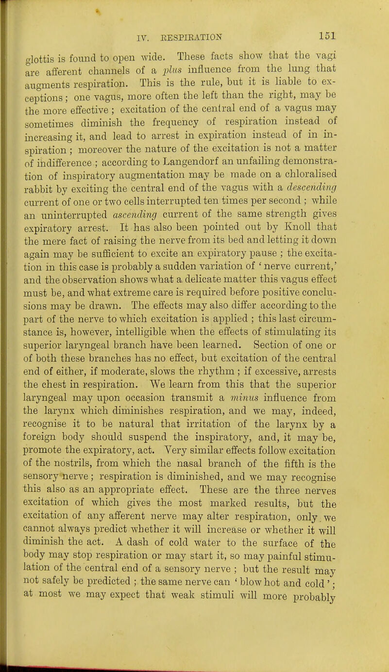 alottis is found to open wide. These facts show that the vagi are afferent channels of a ijZ«s influence from the lung that augments respiration. This is the rule, but it is liable to ex- ceptions ; one vagus, more often the left than the right, may be the more effective ; excitation of the central end of a vagus may sometimes diminish the frequency of respiration instead of increasing it, and lead to arrest in expiration instead of in in- spiration ; moreover the nature of the excitation is not a matter of indifference ; according to Langendorf an unfailing demonstra- tion of inspiratory augmentation may be made on a chloralised rabbit by exciting the central end of the vagus with a clescenclincj current of one or two cells interrupted ten times per second ; while an uninterrupted ascending current of the same strength gives expiratory arrest. It has also been pointed out by Knoll that the mere fact of raising the nerve from its bed and letting it down again may be sufficient to excite an expiratory pause ; the excita- tion in this case is probably a sudden variation of ' nerve current,' and the observation shows what a delicate matter this vagus effect must be, and what extreme care is required before positive conclu- sions may be drawn. The effects may also differ according to the part of the nerve to which excitation is applied ; this last circum- stance is, however, intelligible when the effects of stimulating its superior laryngeal branch have been learned. Section of one or of both these branches has no effect, but excitation of the central end of either, if moderate, slows the rhythm ; if excessive, arrests the chest in respiration. We learn from this that the superior laryngeal may upon occasion transmit a minus influence from the larynx which diminishes respiration, and we may, indeed, recognise it to be natural that irritation of the larynx by a foreign body should suspend the inspiratory, and, it may be, promote the expiratory, act. Very similar effects follow excitation of the nostrils, from which the nasal branch of the fifth is the sensory nerve; respiration is diminished, and we may recognise this also as an appropriate effect. These are the three nerves excitation of which gives the most marked results, but the excitation of any afferent nerve may alter respiration, only we cannot always predict whether it will increase or whether it will diminish the act. A dash of cold water to the surface of the body may stop respiration or may start it, so may painful stimu- lation of the central end of a sensory nerve ; but the result may not safely be predicted ; the same nerve can ' blow hot and cold ' j at most we may expect that weak stimuli will more probably