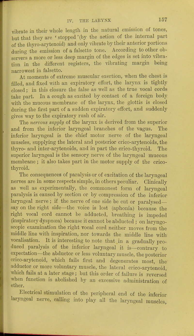 vibrate in their whole length in the natural emission of tones, but that they are ' stopped '(by the action of the internal part of the thyro-arytenoid) and only vibrate by their anterior portions dm-ing the emission of a falsetto tone. According to other ob- servers a more or less deep margin of the edges is set into vibra- tion in the different registers, the vibrating margin being narrowest in falsetto. At moments of extreme muscular exertion, when the chest is filled, and fixed with an expiratory effort, the larynx is tightly closed; in this closure the false as well as the true vocal cords take part. In a cough as excited by contact of a foreign body with the mucous membrane of the larynx, the glottis is closed during the first part of a sudden expiratory effort, and suddenly gives way to the expiratory rush of air. The nervous supj^ly of the larynx is derived from the superior and from the mferior laryngeal branches of the vagus. The inferior laryngeal is the chief motor nerve of the laryngeal muscles, supplying the lateral and posterior crico-arytenoids, the thyro- and inter-arytenoids, and in part the crico-thyroid. The superior laryngeal is the sensory nerve of the laryngeal mucous membrane ; it also takes part in the motor supply of the crico- thyroid. The consequences of paralysis or of excitation of the laryngeal nerves are in some respects simple, in others peculiar. Clinically as well as experimentally, the commonest form of laryngeal paralysis is caused by section or by compression of the inferior laryngeal nerve ; if the nerve of one side be cut or paralysed- say on the right side—the voice is lost (aphonia) because the right vocal cord cannot be adducted, breathing is impeded (inspu-atory dyspnoea) because it cannot be abducted ; on laryngo- scopic examination the right vocal cord neither moves from the middle line with inspiration, nor towards the middle line with vocaHsation. It is interesting to note that in a gradually pro- duced paralysis of the inferior laryngeal it is—contrary to expectation—the abductor or less voluntary muscle, the posterior crico-arytenoid, which fails first and degenerates most, the adductor or more voluntary muscle, the lateral crico-arytenoid, which fails at a later stage; but this order of failure is reversed when function is abolished by an excessive administration of ether. Electrical stimulation of the peripheral end of the inferior laryngeal nerve, calling into play all the laryngeal muscles,