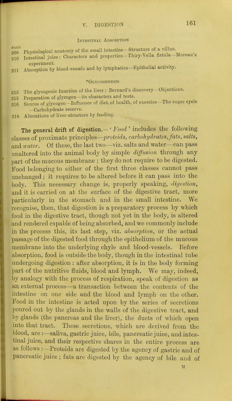 Intestinal Absobption 90^ PhvsioloLncal anatomy of the small intestine-Structure of a villus. 210 Intestinal juice: Characters and properties-Thiry-Vella fistula-Moreau's experiment. . . 211 Absorption by blood-vessels and by lymphatics—Epithelial activity. *Gl^cogenesis 213 The glycogenic function of the liver : Bernard's discovery-Objections. 215 Preparation of glycogen—its characters and tests. 216 Source of glycogen—Influence of diet, of health, of exercise—The sugar cycle —Carbohydrate reserve. 218 Alterations of liver-structure by feeding. The general drift of digestion.—' Food ' includes the following classes of proximate principles—protejVZs, carbohydrates, fats, salts, and u-ater. Of these, the last two—viz. salts and water—can pass unaltered into the animal body by simple diffusion through any part of the mucous membrane ; they do not require to be digested. Food belonging to either of the first three classes cannot pass unchanged; it requires to be altered before it can pass into the body. This necessary change is, properly speaking, digestion, and it is carried on at the surface of the digestive tract, more particularly in the stomach and in the small intestine. We recognise, then, that digestion is a preparatory process by which food m the digestive tract, though not yet in the body, is altered and rendered capable of being absorbed, and we commonly include in the process this, its last step, viz. absorption, or the actual passage of the digested food through the epithelium of the mucous membrane into the underlying chyle and blood-vessels. Before absorption, food is outside the body, though in the intestinal tube undergoing digestion: after absorption, it is in the body forming part of the nutritive fluids, blood and lymph. We may, indeed, by analogy with the process of respiration, speak of digestion as an external process—a transaction between the contents of the intestine on one side and the blood and lymph on the other. Food m the intestine is acted upon by the series of secretions poured out by the glands in the walls of the digestive tract, and by glands (the pancreas and the liver), the ducts of which open into that tract. These secretions, which are derived from the blood, are:—saliva, gastric juice, bile, pancreatic juice, and intes- tinal juice, and their respective shares in the entire process are as follows :—Proteids are digested by the agency of gastric and of pancreatic juice ; fats are digested by the agency of bile and of M
