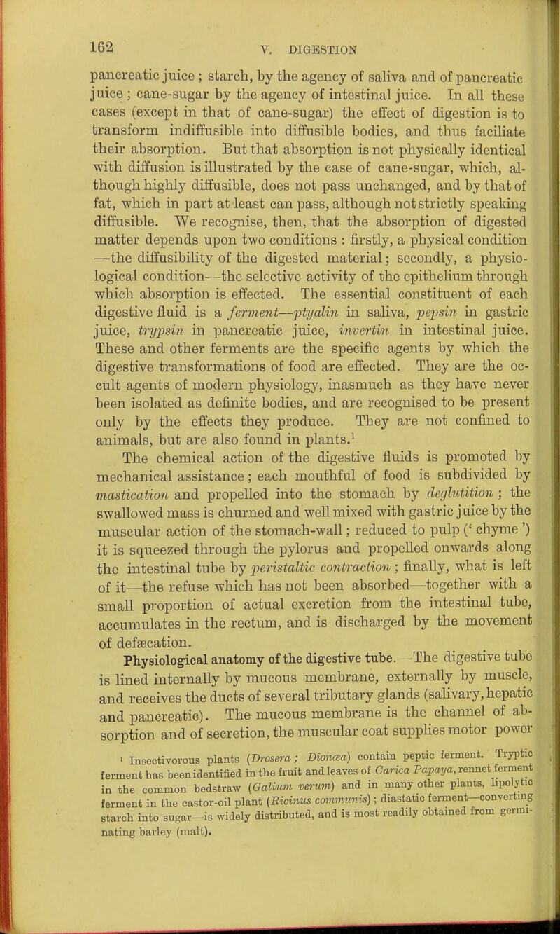 pancreatic juice ; starch, by the agency of saHva and of pancreatic juice ; cane-sugar by the agency of intestinal juice. In all these cases (except in that of cane-sugar) the effect of digestion is to transform indiffusible into diffusible bodies, and thus faciliate their absorption. But that absorption is not physically identical with diffusion is illustrated by the case of cane-sugar, which, al- though highly diffusible, does not pass unchanged, and by that of fat, which in part at least can pass, although not strictly speaking diffusible. We recognise, then, that the absorption of digested matter depends upon two conditions : firstly, a physical condition —the diffusibility of the digested material; secondly, a physio- logical condition—the selective activity of the epithelium through which absorption is effected. The essential constituent of each digestive fluid is a ferment—ptyalin in saliva, pepsin in gastric juice, trypsin in pancreatic juice, invertin in intestinal juice. These and other ferments are the specific agents by which the digestive transformations of food are effected. They are the oc- cult agents of modern physiology, inasmuch as they have never been isolated as definite bodies, and are recognised to be present only by the effects they produce. They are not confined to animals, but are also found in plants.' The chemical action of the digestive fluids is promoted by mechanical assistance; each mouthful of food is subdivided by mastication and propelled into the stomach by deglutition ; the swallowed mass is churned and well mixed with gastric juice by the muscular action of the stomach-wall; reduced to pulp (' chyme ') it is squeezed through the pylorus and propelled onwards along the intestinal tube by peristaltic contraction ; finally, what is left of it—the refuse which has not been absorbed—together with a small proportion of actual excretion from the intestinal tube, accumulates in the rectum, and is discharged by the movement of defsecation. Physiological anatomy of the digestive tube.—The digestive tube is lined internally by mucous membrane, externally by muscle, and receives the ducts of several tributary glands (salivary, hepatic and pancreatic). The mucous membrane is the channel of ab- sorption and of secretion, the muscular coat supphes motor power ' Insectivorous plants (Drosera; Dionma) contain peptic ferment. Tryptic ferment has been identified in the fruit and leaves of Carica Papaya, rennet ferment in the common bedstraw {Galvim veruvi) and in many other plants, lipolytic ferment in the castor-oil plant {Bicinus commtmis); diastatic ferment-converting starch into sugar-is widely distributed, and is most readily obtained from germi- nating barley (malt).