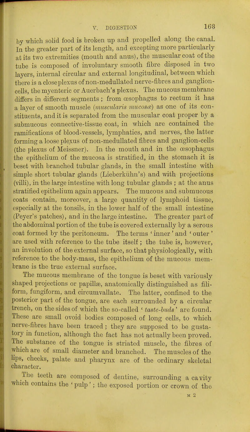by which sohd food is broken up and propelled along the canal. In the greater part of its length, and excepting more particularly at its two extremities (mouth and anus), the muscular coat of the tube is composed of involuntary smooth fibre disposed in two layers, internal circular and external longitudinal, between which there is a close plexus of non-medullated nerve-fibres and ganglion- cells, the myenteric or Auerbach's plexus. The mucous membrane differs in different segments ; from oesophagus to rectum it has a layer of smooth muscle {muscidaris mucosa;) as one of its con- stituents, and it is separated from the muscular coat proper by a submucous connective-tissue coat, in which are contained the ramifications of blood-vessels, lymphatics, and nerves, the latter forming a loose plexus of non-medullated fibres and ganglion-cells (the plexus of Meissner). In the mouth and in the oesophagus the epithelium of the mucosa is stratified, in the stomach it is beset with branched tubular glands, in the small intestine with simple short tubular glands (Lieberkiihn's) and with projections (villi), in the large intestine with long tubular glands ; at the anus stratified epithelium again appears. The mucous and submucous coats contain, moreover, a large quantity of lymphoid tissue, especially at the tonsils, in the lower half of the small intestine (Peyer's patches), and in the large intestine. The greater part of the abdominal portion of the tube is covered externally by a serous coat formed by the peritoneum. The terms ' inner ' and ' outer ' are used with reference to the tube itself; the tube is, however, an involution of the external surface, so that physiologically, with reference to the body-mass, the epithelium of the mucous mem- brane is the true external surface. The mucous membrane of the tongue is beset with variously shaped projections or papillaB, anatomically distinguished as fili- form, fungiform, and circumvallate. The latter, confined to the posterior part of the tongue, are each surrounded by a circular trench, on the sides of which the so-called ' taste-huds ' are found. These are small ovoid bodies composed of long cells, to which nerve-fibres have been traced; they are supposed to be gusta- tory in function, although the fact has not actually been proved. The substance of the tongue is striated muscle, the fibres of which are of small diameter and branched. The muscles of the lips, cheeks, palate and pharynx are of the ordinary skeletal character. The teeth are composed of dentine, surrounding a cavity which contains the >' pulp'; the exposed portion or crown of the M 2