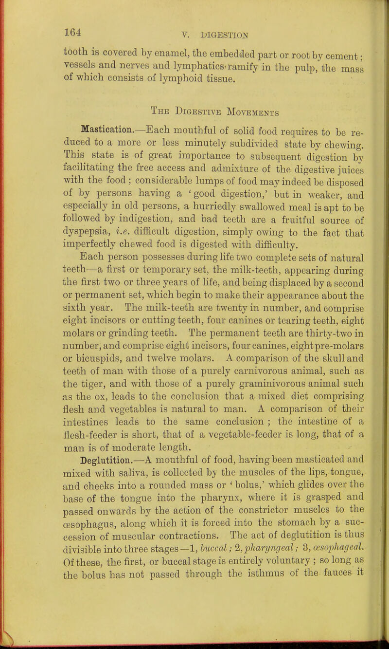 tooth is covered by enamel, the embedded part or root by cement; vessels and nerves and lymphatics-ramify in the pulp, the mass of which consists of lymphoid tissue. The Digestive Movements Mastication.—Each mouthful of soHd food requires to be re- duced to a more or less minutely subdivided state by chewing. This state is of great importance to subsequent digestion by facilitating the free access and admixture of the digestive juices with the food ; considerable lumps of food may indeed be disposed of by persons having a ' good digestion,' but in weaker, and especially in old persons, a hurriedly swallowed meal is apt to be followed by indigestion, and bad teeth are a fruitful source of dyspepsia, i.e. difficult digestion, simply owing to the fact that imperfectly chewed food is digested with difficulty. Each person possesses during life two complete sets of natural teeth—a first or temporary set, the milk-teeth, appearing during the first two or three years of life, and being displaced by a second or permanent set, which begin to make their appearance about the sixth year. The milk-teeth are twenty in number, and comprise eight incisors or cutting teeth, four canines or tearing teeth, eight molars or grinding teeth. The permanent teeth are thirty-two in number, and comprise eight incisors, four canines, eight pre-molars or bicuspids, and twelve molars. A comparison of the skull and teeth of man with those of a purely carnivorous animal, such as the tiger, and with those of a jjurely graminivorous animal such as the ox, leads to the conclusion that a mixed diet comprising flesh and vegetables is natural to man. A comparison of their intestines leads to the same conclusion ; the intestine of a flesh-feeder is short, that of a vegetable-feeder is long, that of a man is of moderate length. Deglutition.—A mouthful of food, having been masticated and mixed with saliva, is collected by the muscles of the lips, tongue, and cheeks into a rounded mass or ' bolus,' which glides over the base of the tongue into the pharynx, where it is grasped and passed onwards by the action of the constrictor muscles to the CESophagus, along which it is forced into the stomach by a suc- cession of muscular contractions. The act of deglutition is thus divisible into three stages—1, buccal; %'pharyngeal; 3, cesojyhageal. Of these, the first, or buccal stage is entirely voluntary ; so long as the bolus has not passed through the isthmus of the fauces it