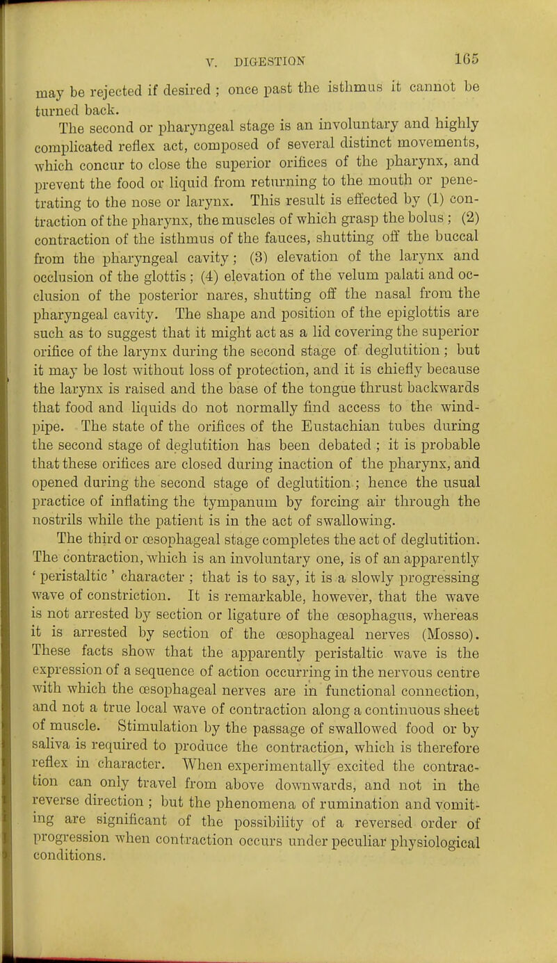 1G5 may be rejected if desired ; once past the isthmus it cannot be tm-ned back. The second or pharyngeal stage is an involuntary and highly complicated reflex act, composed of several distinct movements, which concur to close the superior orifices of the pharynx, and l^revent the food or liquid from returning to the mouth or pene- trating to the nose or larynx. This result is effected by (1) con- traction of the pharynx, the muscles of which grasp the bolus ; (2) contraction of the isthmus of the fauces, shutting off the buccal from the pharyngeal cavity; (3) elevation of the larynx and occlusion of the glottis ; (4) elevation of the velum palati and oc- clusion of the posterior nares, shutting off the nasal from the pharyngeal cavity. The shape and position of the epiglottis are such as to suggest that it might act as a lid covering the superior orifice of the larynx during the second stage of deglutition ; but it may be lost without loss of protection, and it is chiefly because the larynx is raised and the base of the tongue thrust backwards that food and liquids do not normally find access to the wind- pipe. The state of the orifices of the Eustachian tubes during the second stage of deglutition has been debated ; it is probable that these orifices are closed during inaction of the pharynx, and opened during the second stage of deglutition ; hence the usual practice of inflating the tympanum by forcing air through the nostrils while the patient is in the act of swallowing. The third or cesophageal stage completes the act of deglutition. The contraction, which is an involuntary one, is of an apparently ' peristaltic ' character ; that is to say, it is a slowly progressing wave of constriction. It is remarkable, however, that the wave is not arrested by section or ligature of the cesophagus, whereas it is arrested by section of the oesophageal nerves (Mosso). These facts show that the apparently peristaltic wave is the expression of a sequence of action occurring in the nervous centre with which the oesophageal nerves are in functional connection, and not a true local wave of contraction along a continuous sheet of muscle. Stimulation by the passage of swallowed food or by saliva is required to produce the contraction, which is therefore reflex in character. When experimentally excited the contrac- tion can only travel from above downwards, and not in the reverse direction ; but the phenomena of rumination and vomit- ing are significant of the possibility of a reversed order of progression when contraction occurs under peculiar physiological conditions.