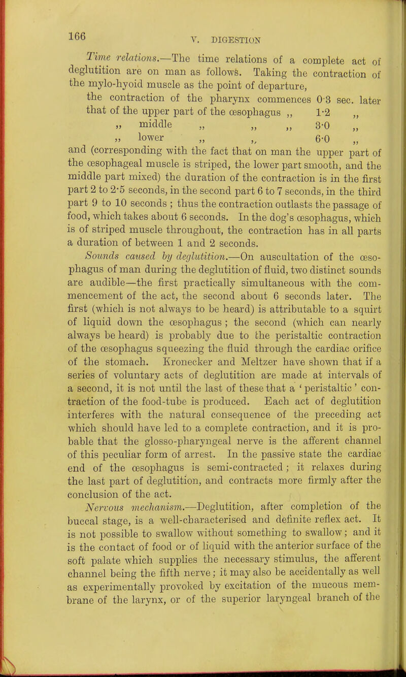 V. DIGESTION Time relations.—The time relations of a complete act of deglutition are on man as follows. Taking the contraction of the mylo-hyoid muscle as the point of departure, the contraction of the pharynx commences 0 3 sec. later that of the upper part of the oesophagus „ 1-2 „ „ middle „ „ „ 3-0 lower „ 6-0 and (corresponding with the fact that on man the upper part of the oesophageal muscle is striped, the lower part smooth, and the middle part mixed) the duration of the contraction is in the first part 2 to 2-5 seconds, in the second part 6 to 7 seconds, in the third part 9 to 10 seconds ; thus the contraction outlasts the passage of food, which takes about 6 seconds. In the dog's oesophagus, which is of striped muscle throughout, the contraction has in all parts a duration of between 1 and 2 seconds. Sounds caused by deglutition.—On auscultation of the oeso- phagus of man during the deglutition of fluid, two distinct sounds are audible—the first practically simultaneous with the com- mencement of the act, the second about 6 seconds later. The first (which is not always to be heard) is attributable to a squirt of liquid down the oesophagus ; the second (which can nearly always be heard) is probably due to the peristaltic contraction of the oesophagus squeezing the fluid through the cardiac orifice of the stomach. Kronecker and Meltzer have shown that if a series of voluntary acts of deglutition are made at intervals of a second, it is not until the last of these that a ' peristaltic ' con- traction of the food-tube is produced. Each act of deglutition interferes with the natural consequence of the preceding act which should have led to a complete contraction, and it is pro- bable that the glosso-pharyngeal nerve is the afferent channel of this peculiar form of arrest. In the passive state the cardiac end of the oesophagus is semi-contracted; it relaxes during the last part of deglutition, and contracts more firmly after the conclusion of the act. Nervous meclianism.—Deglutition, after completion of the buccal stage, is a well-characterised and definite reflex act. It is not possible to swallow without something to swallow; and it is the contact of food or of liquid with the anterior surface of the soft palate which suppHes the necessary stimulus, the afferent channel being the fifth nerve; it may also be accidentally as well as experimentally provoked by excitation of the mucous mem- brane of the larynx, or of the superior laryngeal branch of the