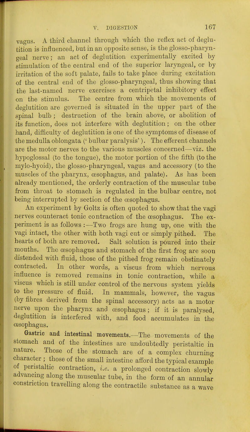 vagus. A third channel through which the reflex act of deglu- tition is influenced, but in an opposite sense, is the glosso-pharyn- geal nerve; an act of deglutition experimentally excited by stimulation of the central end of the superior laryngeal, or by irritation of the soft palate, fails to take place durmg excitation of the central end of the glosso-pharyngeal, thus showing that the last-named nerve exercises a centripetal inhibitory effect on the stimulus. The centre from which the movements of deglutition are governed is situated in the upper part of the spinal bulb ; destruction of the brain above, or abolition of its function, does not interfere with deglutition; on the other hand, difficulty of deglutition is one of the symptoms of disease of the medulla oblongata (' bulbar paralysis'). The efferent channels are the motor nerves to the various muscles concerned—viz. the hypoglossal (to the tongue), the motor portion of the fifth (to the mylo-hyoid), the glosso-pharyngeal, vagus and accessory (to the muscles of the pharynx, oesophagus, and palate). As has been already mentioned, the orderly contraction of the muscular tube from throat to stomach is regulated in the bulbar centre, not being interrupted by section of the oesophagus. An experiment by Goltz is often quoted to show that the vagi nerves counteract tonic contraction of the oesophagus. The ex- periment is as follows :—Two frogs are hung up, one with the vagi intact, the other with both vagi cut or simply pithed. The hearts of both are removed. Salt solution is poured into their mouths. The oesophagus and stomach of the first frog are soon distended with fluid, those of the pithed frog remain obstinately contracted. In other words, a viscus from which nervous influence is removed remains in tonic contraction, while a viscus which is still under control of the nervous system yields to the pressure of fluid. In mammals, however, the vagus (by fibres derived from the spinal accessory) acts as a motor nerve upon the pharynx and oesophagus; if it is paralysed, deglutition is interfered with, and food accumulates in the oesophagus. Gastric and intestinal movements.—The movements of the stomach and of the intestines are undoubtedly peristaltic in nature. Those of the stomach are of a complex churning character ; those of the small intestine afford the typical example of peristaltic contraction, i.e. a prolonged contraction slowly advancing along the muscular tube, in the form of an annular constriction travelling along the contractile substance as a wave