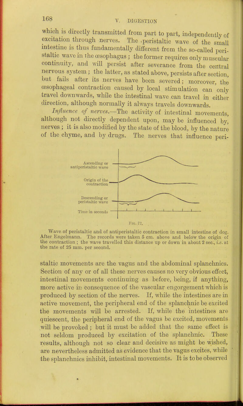 V. DIGESTION which IS directly transmitted from part to part, independently of excitation through nerves. The -peristaltic wave of the small intestine is thus fundamentally different from the so-called peri- staltic wave in the oesophagus ; the former requires only muscular continuity, and will persist after severance from the central nervous system; the latter, as stated above, persists after section, but fails after its nerves have been severed; moreover, the CBSophageal contraction caused by local stimulation can 'only travel downwards, while the intestinal wave can travel in either direction, although normally it always travels downwards. Influence of nerves.~The activity of intestinal movements, although not directly dependent upon, may be influenced by' nerves ; it is also modified by the state of the blood, by the nature of the chyme, and by drugs. The nerves that influence peri- Ascending or antiperistaltic wave Origin of the contraction Descending or peristaltic wave Time in seconds FU!. 72. Wave of peristaltic and of antiperistaltic contraction in small intestine of dog. After Engelmann. The records were taken 5 cm. above and below the origin of the contraction ; the wave travelled this distance up or down in about 2 sec, i.e. at the rate of 25 mm. per second. staltic movements are the vagus and the abdominal splanchnics. Section of any or of all these nerves causes no very obvious effect, intestinal movements contmuing as before, being, if anything, more active in consequence of the vascular engorgement which is produced by section of the nerves. If, while the intestines are in active movement, the peripheral end of the splanchnic be excited the movements will be arrested. If, while the intestines are quiescent, the peripheral end of the vagus be excited, movements will be provoked ; but it must be added that the same effect is not seldom produced by excitation of the splanchnic. These results, although not so clear and decisive as might be wished, are nevertheless admitted as evidence that the vagus excites, while the splanchnics inhibit, intestinal movements. It is to be observed