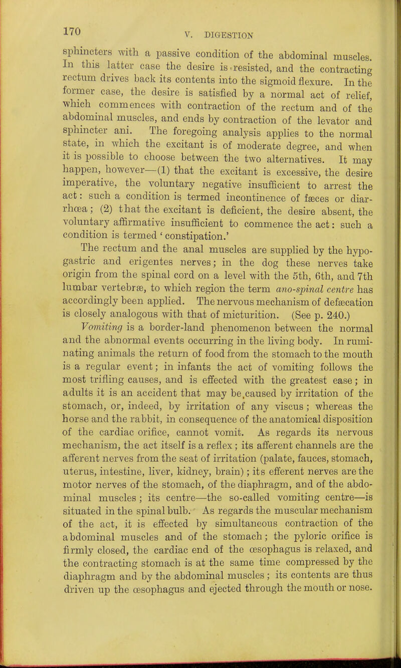 sphincters with a passive condition of the abdominal muscles. In this latter case the desire is,resisted, and the contracting rectum drives back its contents into the sigmoid flexure. In the former case, the desire is satisfied by a normal act of relief, which commences with contraction of the rectum and of the abdommal muscles, and ends by contraction of the levator and sphincter ani. The foregoing analysis applies to the normal state, in which the excitant is of moderate degree, and when it is possible to choose between the two alternatives. It may happen, however—(1) that the excitant is excessive, the desire imperative, the voluntary negative insufficient to arrest the act: such a condition is termed incontuience of fseces or diar- rhoea; (2) that the excitant is deficient, the desire absent, the voluntary affirmative insufficient to commence the act: such a condition is termed ' constipation.' The rectum and the anal muscles are supplied by the hypo- gastric and erigentes nerves; in the dog these nerves take origin from the spinal cord on a level with the 6th, 6th, and 7th lumbar vertebrae, to which region the term ano-spinal centre has accordingly been applied. The nervous mechanism of defsecation is closely analogous with that of micturition. (See p. 240.) Vomiting is a border-land phenomenon between the normal and the abnormal events occurring in the living body. In rumi- nating animals the return of food from the stomach to the mouth is a regular event; in infants the act of vomiting follows the most trifling causes, and is effected with the greatest ease; in adults it is an accident that may be.caused by irritation of the stomach, or, indeed, by irritation of any viscus; whereas the horse and the rabbit, in consequence of the anatomical disposition of the cardiac orifice, cannot vomit. As regards its nervous mechanism, the act itself is a reflex; its afferent channels are the afferent nerves from the seat of irritation (palate, fauces, stomach, uterus, intestine, liver, kidney, brain); its efferent nerves are the motor nerves of the stomach, of the diaphragm, and of the abdo- minal muscles ; its centre—the so-called vomiting centre—is situated in the spinal bulb.' As regards the muscular mechanism of the act, it is effected by simultaneous contraction of the abdominal muscles and of the stomach; the pyloric orifice is firmly closed, the cardiac end of the oesophagus is relaxed, and the contracting stomach is at the same time compressed by the diaphragm and by the abdominal muscles ; its contents are thus driven up the oesophagus and ejected through the mouth or nose.