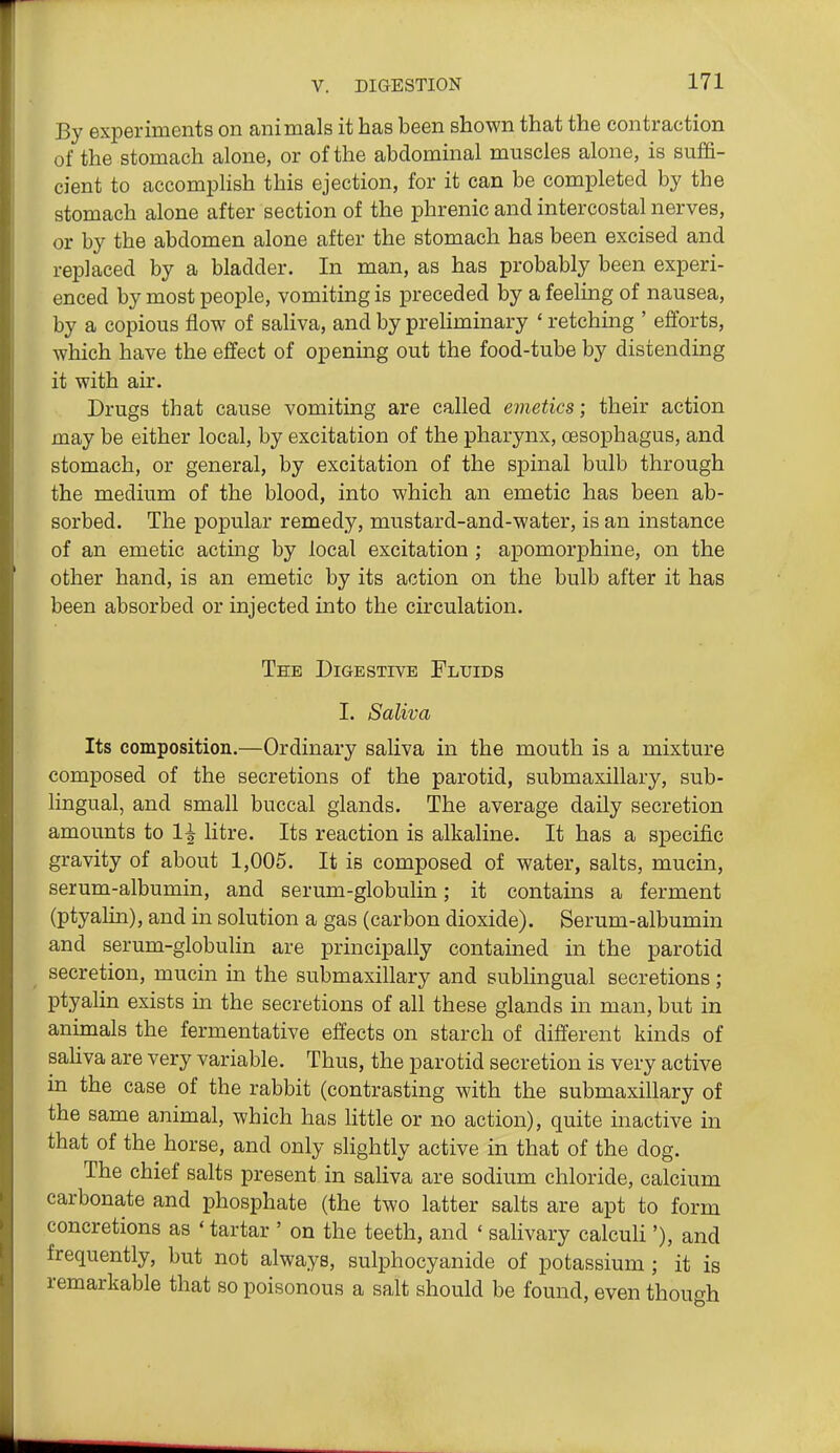By experiments on animals it has been shown that the contraction of the stomach alone, or of the abdominal muscles alone, is suffi- cient to accomplish this ejection, for it can be completed by the stomach alone after section of the phrenic and intercostal nerves, or by the abdomen alone after the stomach has been excised and replaced by a bladder. In man, as has probably been experi- enced by most people, vomiting is preceded by a feeling of nausea, by a copious flow of saliva, and by preHminary ' retching ' efforts, which have the effect of opening out the food-tube by distending it with air. Drugs that cause vomiting are called emetics; their action may be either local, by excitation of the pharynx, oesophagus, and stomach, or general, by excitation of the spinal bulb through the medium of the blood, into which an emetic has been ab- sorbed. The popular remedy, mustard-and-water, is an instance of an emetic acting by local excitation ; apomorphine, on the other hand, is an emetic by its action on the bulb after it has been absorbed or injected into the circulation. Tee Digestive Fluids I. Saliva Its composition.—Ordinary saliva in the mouth is a mixture composed of the secretions of the parotid, submaxillary, sub- lingual, and small buccal glands. The average daily secretion amounts to 1^ litre. Its reaction is alkaline. It has a specific gravity of about 1,005. It is composed of water, salts, mucin, serum-albumin, and serum-globulin; it contains a ferment (ptyalin), and in solution a gas (carbon dioxide). Serum-albumin and serum-globulin are principally contained in the parotid secretion, mucin in the submaxillary and sublingual secretions; ptyalin exists in the secretions of all these glands in man, but in animals the fermentative effects on starch of different kinds of saliva are very variable. Thus, the parotid secretion is very active in the case of the rabbit (contrasting with the submaxillary of the same animal, which has little or no action), quite inactive in that of the horse, and only slightly active in that of the dog. The chief salts present in saliva are sodium chloride, calcium carbonate and phosphate (the two latter salts are apt to form concretions as * tartar ' on the teeth, and ' salivary calculi'), and frequently, but not always, sulphocyanide of potassium ; it is remarkable that so poisonous a salt should be found, even though