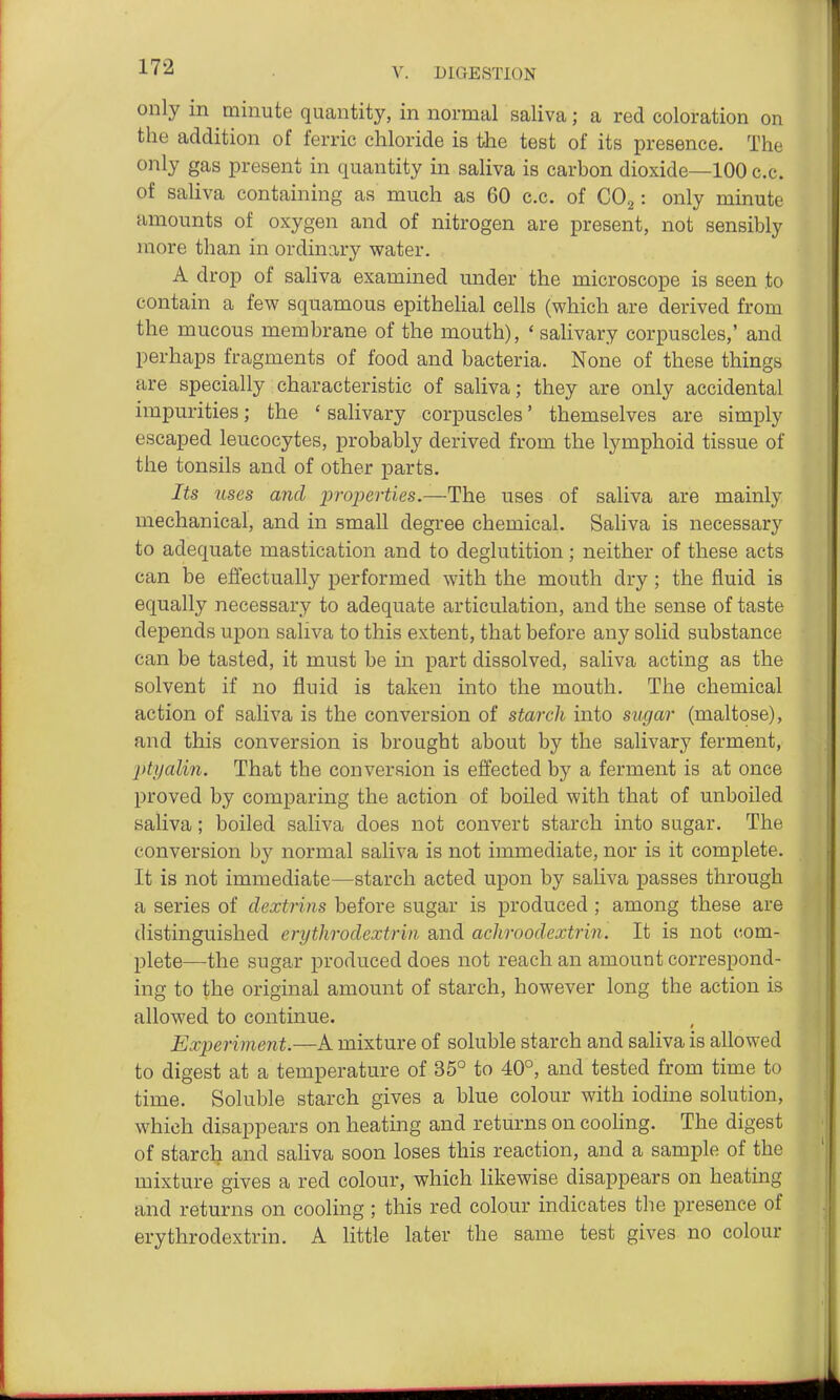 only in minute quantity, in normal saliva; a red coloration on the addition of ferric chloride is the test of its presence. The only gas present in quantity in saliva is carbon dioxide—100 c.c. of saliva containing as much as 60 c.c. of COg: only minute amounts of oxygen and of nitrogen are present, not sensibly more than in ordinary water. A drop of saliva examined under the microscope is seen to contain a few squamous epitheHal cells (which are derived from the mucous membrane of the mouth), ' salivary corpuscles,' and perhaps fragments of food and bacteria. None of these things are specially characteristic of saliva; they are only accidental impurities; the ' salivary corpuscles' themselves are simply escaped leucocytes, probably derived from the lymphoid tissue of the tonsils and of other parts. Its uses and -properties.—The uses of saliva are mainly mechanical, and in small degree chemical. Saliva is necessary to adequate mastication and to deglutition; neither of these acts can be effectually performed with the mouth dry; the fluid is equally necessary to adequate articulation, and the sense of taste depends upon saliva to this extent, that before any solid substance can be tasted, it must be in part dissolved, saliva acting as the solvent if no fluid is taken into the mouth. The chemical action of saliva is the conversion of starch into sugar (maltose), and this conversion is brought about by the salivary ferment, ptyalin. That the conversion is effected by a ferment is at once proved by comparing the action of boiled with that of unboiled saliva; boiled saliva does not convert starch into sugar. The conversion by normal saliva is not immediate, nor is it complete. It is not immediate—starch acted upon by saliva passes through a series of clextrins before sugar is produced ; among these are distinguished erythrodextrin and achroodextrin. It is not com- plete—the sugar produced does not reach an amount correspond- ing to the original amount of starch, however long the action is allowed to continue. Experiment.—A mixture of soluble starch and saliva is allowed to digest at a temperature of 35° to 40°, and tested from time to time. Soluble starch gives a blue colour with iodine solution, which disappears on heating and returns on cooHng. The digest of starclj and saliva soon loses this reaction, and a sample of the mixture gives a red colour, which likewise disappears on heating and returns on cooling; this red colour indicates the presence of erythrodextrin. A little later the same test gives no colour