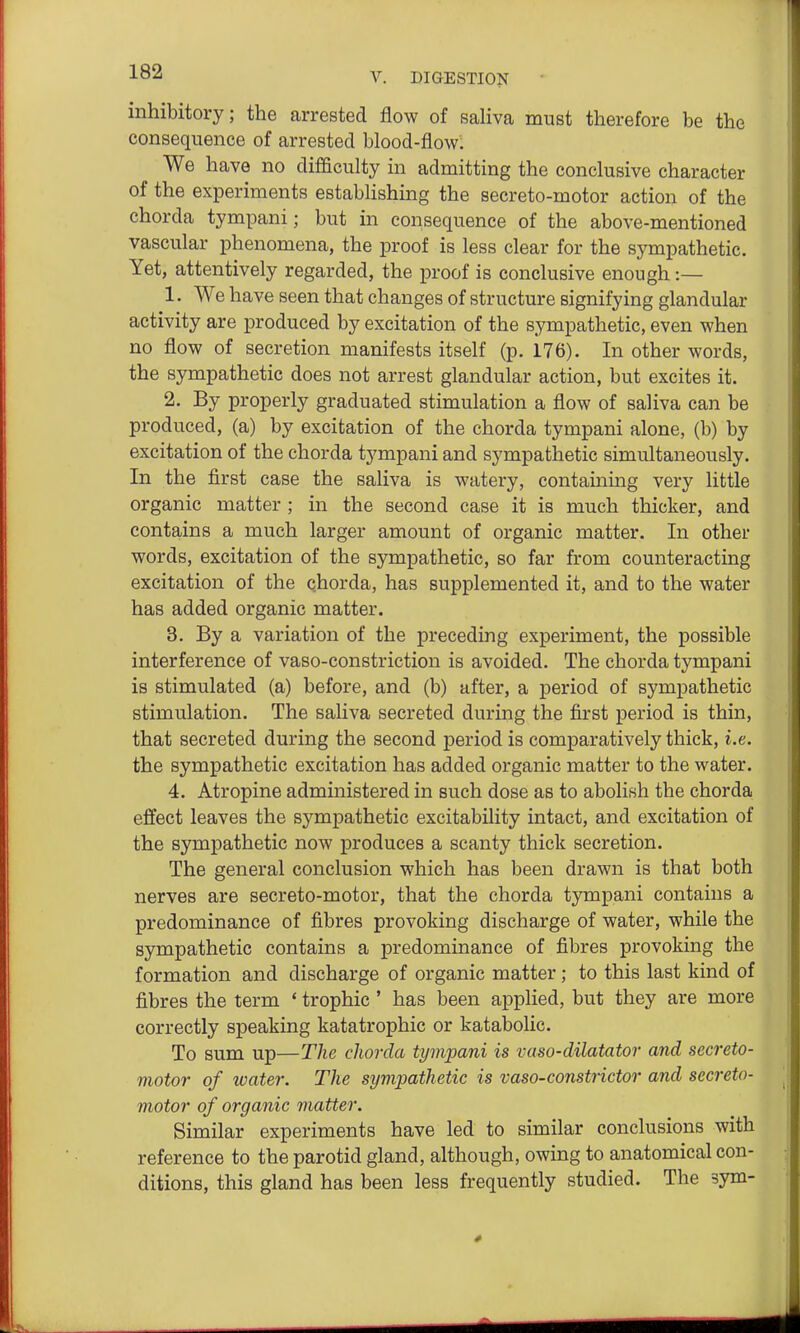 inhibitory; the arrested flow of saHva must therefore be the consequence of arrested blood-flow. We have no difficulty in admitting the conclusive character of the experiments establishing the secreto-motor action of the chorda tympani; but in consequence of the above-mentioned vascular phenomena, the proof is less clear for the sympathetic. Yet, attentively regarded, the proof is conclusive enough :— 1. We have seen that changes of structure signifying glandular activity are produced by excitation of the sympathetic, even when no flow of secretion manifests itself (p. 176). In other words, the sympathetic does not arrest glandular action, but excites it. 2. By properly graduated stimulation a flow of saliva can be produced, (a) by excitation of the chorda tympani alone, (b) by excitation of the chorda tympani and sympathetic simultaneously. In the first case the saliva is watery, containmg very little organic matter ; in the second case it is much thicker, and contains a much larger amount of organic matter. In other words, excitation of the sympathetic, so far from counteracting excitation of the chorda, has supplemented it, and to the water has added organic matter. 3. By a variation of the preceding experiment, the possible interference of vaso-constriction is avoided. The chorda tympani is stimulated (a) before, and (b) after, a period of sympathetic stimulation. The saliva secreted during the first period is thin, that secreted during the second period is comparatively thick, i.e. the sympathetic excitation has added organic matter to the water. 4. Atropine administered in such dose as to abolish the chorda effect leaves the sympathetic excitability intact, and excitation of the sympathetic now produces a scanty thick secretion. The general conclusion which has been drawn is that both nerves are secreto-motor, that the chorda tympani contains a predominance of fibres provoking discharge of water, while the sympathetic contains a predominance of fibres provoking the formation and discharge of organic matter; to this last kind of fibres the term * trophic ' has been applied, but they are more correctly speaking katatrophic or katabolic. To sum up—The chorda tympani is vaso-dilatator and secreto- motor of water. The sympathetic is vaso-constrictor and secreto- motor of organic matter. Similar experiments have led to similar conclusions with reference to the parotid gland, although, owing to anatomical con- ditions, this gland has been less frequently studied. The sym-