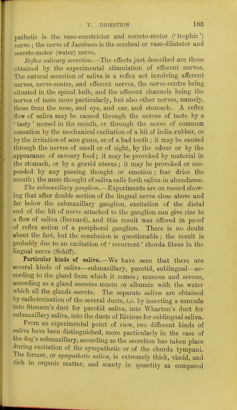 pathetic is the vaso-constrictor and seereto-motor ('trophic') nerve ; the nerve of Jacobson is the cerebral or vaso-dilatator and secreto-motor (water) nerve. Reflex salivary secretion.—The efifects just described are those obtained by the experimental stimulation of efferent nerves. The natural secretion of saliva is a reflex act involving afferent nerves, nerve-centre, and efferent nerves, the nerve-centre being situated in the spinal bulb, and the afferent channels being the nerves of taste more particularly, but also other nerves, namely, those from the nose, and eye, and ear, and stomach. A reflex flow of saliva may be caused through the nerves of taste by a ' tasty' morsel in the mouth, or through the nerve of common sensation by the mechanical excitation of a bit of india-rubber, or by the irritation of sore gums, or of a bad tooth ; it may be cau&ed through the nerves of smell or of sight, by the odour or by the appearance of savoury food; it may be provoked by material in the stomach, or by a gravid uterus; it may be provoked or sus- pended by any passing thought or emotion; fear dries the mouth; the mere thought of saliva calls forth saliva in abundance. The submaxillary ganglion.—Experiments are on record show- ing that after double section of the lingual nerve close above and far below the submaxillary ganghon, excitation of the distal end of the bit of nerve attached to the ganglion can give rise to a flow of saliva (Bernard), and this result was offered in proof of reflex action of a peripheral ganglion. There is no doubt about the fact, but the conclusion is questionable; the result is probably due to an excitation of ' recurrent' chorda fibres in the Hngual nerve (Schiff). Particular kinds of saliva.—We have seen that there are several kinds of saliva—submaxillary, parotid, sublingual—ac- cording to the gland from which it comes; mucous and serous, according as a gland secretes mucin or albumm with the water which all the glands secrete. The separate salivte are obtained by catheterisation of the several ducts, i.e. by inserting a cannula into Stenson's duct for parotid saliva, into Wharton's duct for submaxillary saliva, into the ducts of Eivmus for sublingual saliva. From an experimental point of view, two different kinds of saliva have been distinguished, more particularly in the case of the dog's submaxillary, according as the secretion has taken place durmg excitation of the sympathetic or of the chorda tympani. The former, or sympathetic saliva, is extremely thick, viscid, and rich in organic matter, and scanty in quantity as compared