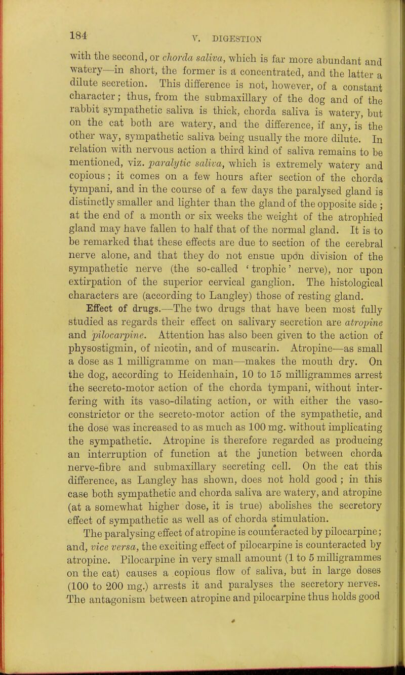 with the second, or chorda saliva, which is far more abundant and watery—in short, the former is a concentrated, and the latter a dilute secretion. This difference is not, however, of a constant character; thus, from the submaxillary of the dog and of the rabbit sympathetic saliva is thick, chorda saliva is watery, but on the cat both are watery, and the difference, if any, is the other way, sympathetic saliva being usually the more dilute. In relation with nervous action a third kind of saliva remains to be mentioned, viz. paralytic saliva, which is extremely watery and copious; it comes on a few hours after section of the chorda tympani, and in the course of a few days the paralysed gland is distinctly smaller and Hghter than the gland of the opposite side ; at the end of a month or six weeks the weight of the atrophied gland may have fallen to half that of the normal gland. It is to be remarked that these effects are due to section of the cerebral nerve alone, and that they do not ensue upon division of the sympathetic nerve (the so-called ' trophic' nerve), nor upon extirpation of the superior cervical ganglion. The histological characters are (according to Langley) those of resting gland. Effect of drugs.—The two drugs that have been most fully studied as regards their effect on salivary secretion are atropine and pilocaipine. Attention has also been given to the action of physostigmin, of nicotin, and of muscarin. Atropine—as small a dose as 1 milligramme on man—makes the mouth dry. On the dog, according to Heidenhain, 10 to 15 milligrammes arrest the secreto-motor action of the chorda tympani, without inter- fering with its vaso-dilating action, or with either the vaso- constrictor or the secreto-motor action of the sympathetic, and the dose was increased to as much as 100 mg. without implicating the sympathetic. Atropine is therefore regarded as producing an interruption of function at the junction between chorda nerve-fibre and submaxillary secreting cell. On the cat this difference, as Langley has shown, does not hold good; in this case both sympathetic and chorda saliva are watery, and atropine (at a somewhat higher dose, it is true) abolishes the secretory effect of sympathetic as weU as of chorda stimulation. The paralysing effect of atropine is counteracted by pilocarpine; and, vice versa, the exciting effect of pilocarpine is counteracted by atropine. Pilocarpine in very small amount (1 to 5 milligrammes on the cat) causes a copious flow of saliva, but in large doses (100 to 200 mg.) arrests it and paralyses the secretory nerves. The antagonism between atropine and pilocarpine thus holds good