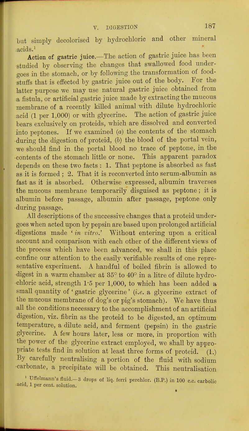 but simply decolorised by hydrochloric and other mineral acids.' Action of gastric juice.—The action of gastric juice has been studied by observing the changes that swallowed food under- goes in the stomach, or by following the transformation of food- stuffs that is effected by gastric juice out of the body. ^ For the latter purpose we may use natural gastric juice obtained from :a fistula, or artificial gastric juice made by extracting the mucous membrane of a recently killed animal with dilute hydrochloric :acid (1 per 1,000) or with glycerine. The action of gastric juice bears exclusively on proteids, which are dissolved and converted into peptones. If we examined (a) the contents of the stomach •during the digestion of proteid, (b) the blood of the portal vein, we should find in the portal blood no trace of peptone, in the ■contents of the stomach little or none. This apparent paradox depends on these two facts : 1. That peptone is absorbed as fast as it is formed ; 2. That it is reconverted into serum-albumin as fast as it is absorbed. Otherwise expressed, albumin traverses the mucous membrane temporarily disguised as peptone; it is albumin before passage, albumin after passage, peptone only •during passage. All descriptions of the successive changes that a proteid under- goes when acted upon by pepsin are based upon prolonged artificial •digestions made ' in vitro.' Without entering upon a critical account and comparison with each other of the different views of the process which have been advanced, we shall in this place •confine our attention to the easily verifiable results of one repre- sentative experiment. A handful of boiled fibrin is allowed to digest in a warm chamber at 35° to 40° in a litre of dilute hydro- chloric acid, strength 1-5 per 1,000, to which has been added a small quantity of ' gastric glycerine' (i.e. a glycerine extract of the mucous membrane of dog's or pig's stomach). We have thus all the conditions necessary to the accompHshment of an artificial digestion, viz. fibrin as the proteid to be digested, an optimum temperature, a dilute acid, and ferment (pepsin) in the gastric glycerine. A few hours later, less or more, in proportion with the power of the glycerine extract employed, we shall by appro- priate tests find in solution at least three forms of proteid. (1.) By carefully neutralising a portion of the fluid with sodium •carbonate, a precipitate will be obtained. This neutralisation ' Uffelmann's fluid.—3 drops of liq. ferri perchlor. (B.P.) in 100 c.c. carbolic •acid, 1 per cent, solution.