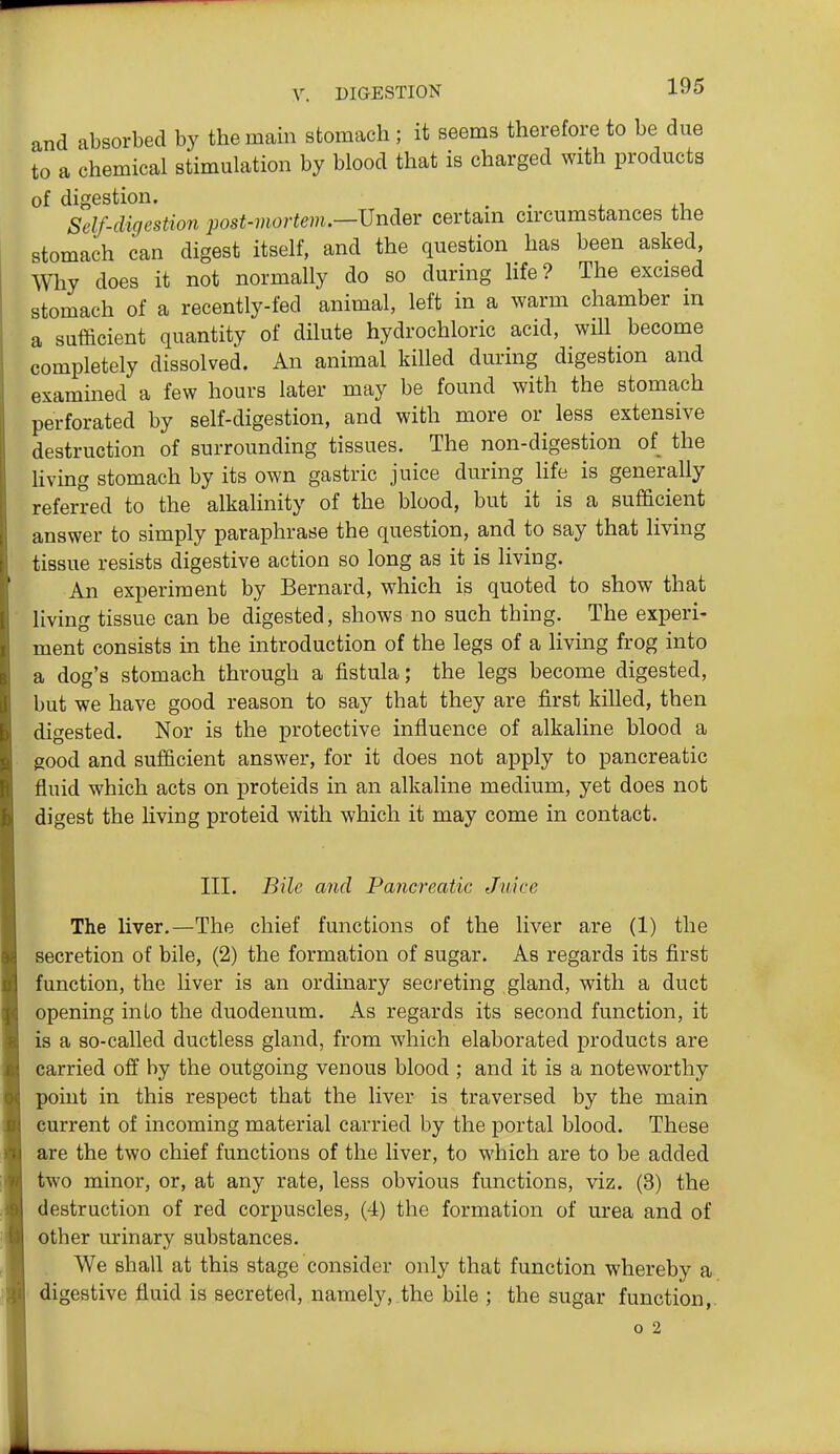 and absorbed by the main stomach ; it seems therefore to be due to a chemical stimulation by blood that is charged with products of digestion. , . Self-digestion post-viortem.—JJndev certain circumstances the stomach can digest itself, and the question has been asked, Why does it not normally do so during life? The excised stomach of a recently-fed animal, left in a warm chamber in a sufficient quantity of dilute hydrochloric acid, will become completely dissolved. An animal killed during digestion and examined a few hours later may be found with the stomach perforated by self-digestion, and with more or less extensive destruction of surrounding tissues. The non-digestion of the Hving stomach by its own gastric juice during Hfe is generally referred to the alkaHnity of the blood, but it is a sufficient answer to simply paraphrase the question, and to say that living tissue resists digestive action so long as it is living. An experiment by Bernard, which is quoted to show that living tissue can be digested, shows no such thing. The experi- ment consists in the introduction of the legs of a living frog into a dog's stomach through a fistula; the legs become digested, but we have good reason to say that they are first killed, then digested. Nor is the protective influence of alkaline blood a good and sufficient answer, for it does not apply to pancreatic fluid which acts on proteids in an alkaline medium, yet does not digest the living proteid with which it may come in contact. III. Bile and Pancreatic Juice The liver.—The chief functions of the liver are (1) the secretion of bile, (2) the formation of sugar. As regards its first function, the liver is an ordinary secreting gland, with a duct opening into the duodenum. As regards its second function, it is a so-called ductless gland, from which elaborated products are carried off by the outgoing venous blood ; and it is a noteworthy point in this respect that the liver is traversed by the main current of incoming material carried by the portal blood. These are the two chief functions of the liver, to which are to be added two minor, or, at any rate, less obvious functions, viz. (3) the destruction of red corpuscles, (4) the formation of urea and of other urinary substances. We shall at this stage consider only that function whereby a digestive fluid is secreted, namely, the bile ; the sugar function,. o 2
