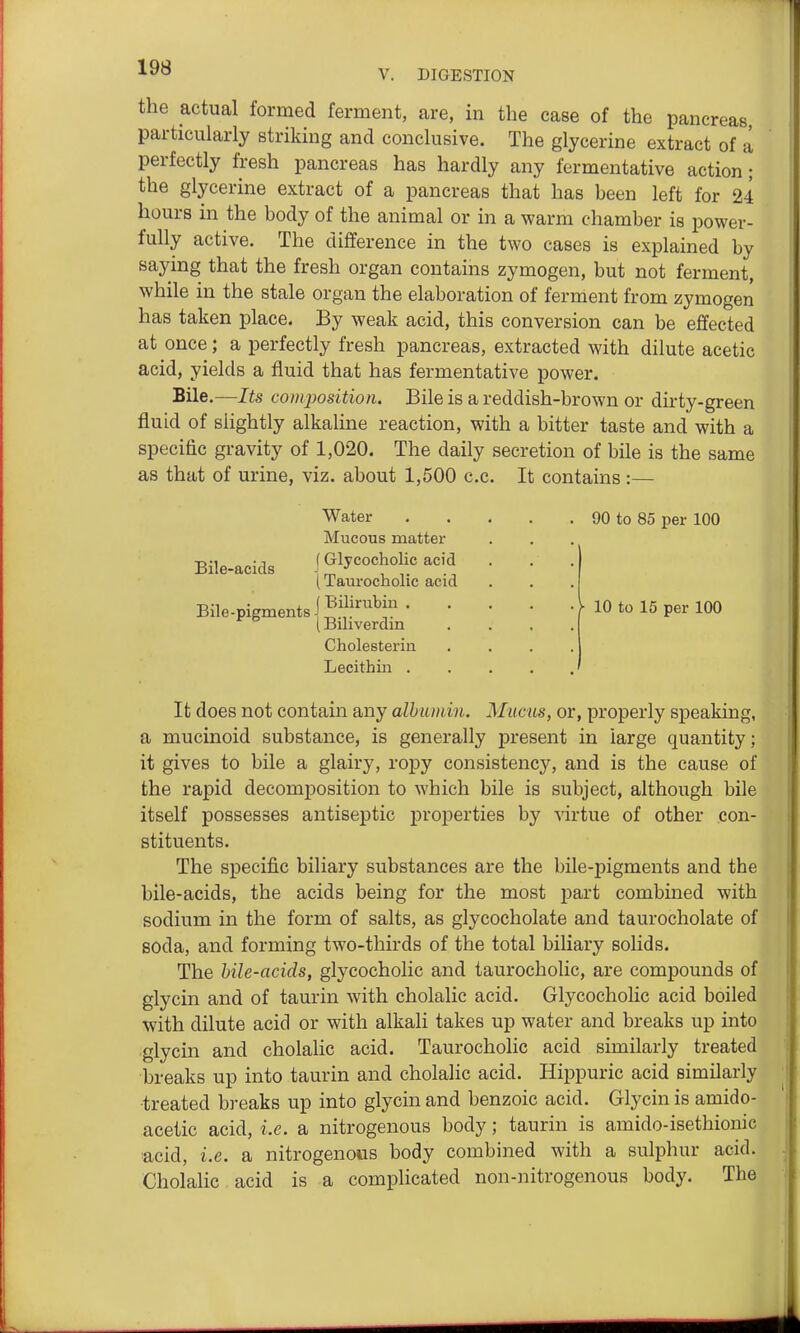 the actual formed ferment, are, in the case of the pancreas, particularly striking and conclusive. The glycerine extract of a perfectly fresh pancreas has hardly any fermentative action; the glycerine extract of a pancreas that has been left for 24 hours in the body of the animal or in a warm chamber is power- fully active. The difference in the two cases is explained by saying that the fresh organ contains zymogen, but not ferment, while in the stale organ the elaboration of ferment from zymogen has taken place. By weak acid, this conversion can be effected at once; a perfectly fresh pancreas, extracted with dilute acetic acid, yields a fluid that has fermentative power. Bile.—Its composition. Bile is a reddish-brown or dirty-green fluid of slightly alkaline reaction, with a bitter taste and with a specific gravity of 1,020. The daily secretion of bile is the same as that of urine, viz. about 1,500 c.c. It contains:— Water Mucous matter Bile-acids 1 Gljcocholic acid (Taurocholic acid J Bilirubin . (Biliverdin Cholesteriu Lecithin . Bile-pigments . 90 to 85 per 100 ■ • I- 10 to 15 per 100 It does not contain any albumin. Mucus, or, properly speaking, a mucinoid substance, is generally present in large quantity; it gives to bile a glairy, ropy consistency, and is the cause of the rapid decomposition to which bile is subject, although bile itself possesses antiseptic properties by virtue of other con- stituents. The specific biliary substances are the bile-pigments and the bile-acids, the acids being for the most part combined with sodium in the form of salts, as glycocholate and taurocholate of soda, and forming two-thirds of the total biliary solids. The bile-acids, glycocholic and taurocholic, are compounds of glycin and of taurin with cholalic acid. Glycocholic acid boiled with dilute acid or with alkah takes up water and breaks up into glycin and cholalic acid. Taurocholic acid similarly treated breaks up into taurin and cholalic acid. Hippuric acid similarly treated breaks up into glycin and benzoic acid. Glycin is amido- acetic acid, i.e. a nitrogenous body; taurin is amido-isethionic ■acid, i.e. a nitrogenous body combined with a sulphur acid. Cholalic acid is a complicated non-nitrogenous body. The