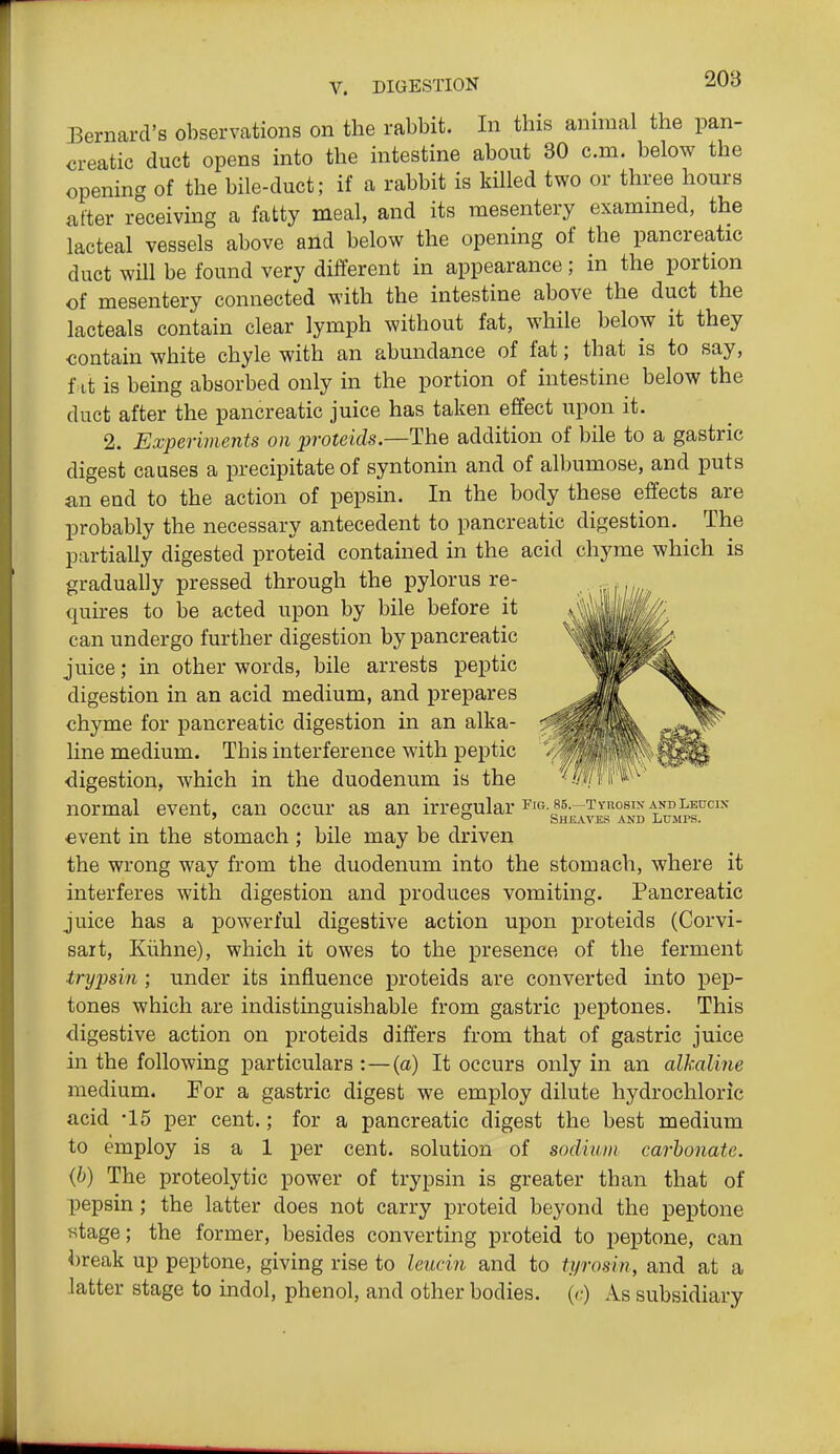 208 Bernard's observations on the rabbit. In this animal the pan- creatic duct opens into the intestine about 30 cm. below the opening of the bile-duct; if a rabbit is killed two or three hours fitter receivmg a fatty meal, and its mesentery exammed, the lacteal vessels above and below the opening of the pancreatic duct will be found very different in appearance; in the portion of mesentery connected with the intestine above the duct the lacteals contain clear lymph without fat, while below it they contain white chyle with an abundance of fat; that is to say, fat is being absorbed only in the portion of intestine below the duct after the pancreatic juice has taken effect upon it. 2. Experiments on jjroteids.—The addition of bile to a gastric digest causes a precipitate of syntonin and of albumose, and puts an end to the action of pepsin. In the body these effects are probably the necessary antecedent to pancreatic digestion. The partially digested proteid contained in the acid chyme which is gradually pressed through the pylorus re- quires to be acted upon by bile before it can undergo further digestion by pancreatic juice; in other words, bile arrests peptic digestion in an acid medium, and prepares chyme for pancreatic digestion in an alka- line medium. This interference with peptic ■digestion, which in the duodenum is the normal event, can occur as an irregular ^'^-Ih^j^^Is^^d LrMrr^' €vent in the stomach ; bile may be driven the wrong way from the duodenum into the stomach, where it interferes with digestion and produces vomiting. Pancreatic juice has a powerful digestive action upon proteids (Corvi- sait, Kiihne), which it owes to the presence of the ferment trypsin ; under its influence proteids are converted into pep- tones which are indistinguishable from gastric peptones. This digestive action on proteids differs from that of gastric juice in the following particulars :—{a) It occurs only in an alkaline medium. Eor a gastric digest we employ dilute hydrochloric acid -15 per cent.; for a pancreatic digest the best medium to employ is a 1 per cent, solution of sodium carbonate, {b) The proteolytic power of trypsin is greater than that of pepsin; the latter does not carry proteid beyond the peptone stage; the former, besides converting proteid to peptone, can l)reak up peptone, giving rise to le^^cin and to tyrosin, and at a latter stage to indol, phenol, and other bodies. {<:) As subsidiary