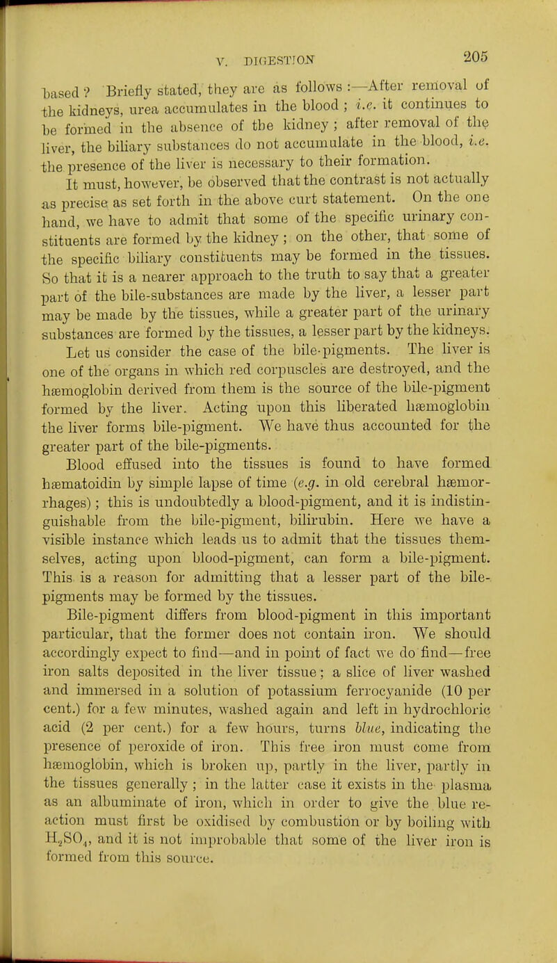 based ? Briefly stated, they arc as follows :—After removal of the kidneys, urea accumulates in the hlood ; i.e. it continues to be formed in the absence of the kidney ; after removal of the liver, the biUary substances do not accumulate in the blood, i.e. the presence of the Hver is necessary to their formation. It must, however, be observed that the contrast is not actually iis precise as set forth in the above curt statement. On the one hand, we have to admit that some of the specific urinary con- stituents are formed by the kidney ; on the other, that some of the specific biliary constituents may be formed in the tissues. So that it is a nearer approach to the truth to say that a greater part of the bile-substances are made by the Hver, a lesser part may be made by the tissues, while a greater part of the urinary substances are formed by the tissues, a lesser part by the kidneys. Let us consider the case of the bile-pigments. The liver is one of the organs in which red corpuscles are destroyed, and the htemoglobin derived from them is the source of the bile-pigment formed by the liver. Acting upon this liberated haemoglobin the liver forms bile-pigment. We have thus accounted for the greater part of the bile-pigments. Blood effused into the tissues is found to have formed htematoidin by simple lapse of time (e.g. in old cerebral hgemor- rhages); this is undoubtedly a blood-pigment, and it is indistin- guishable from the bile-pigment, bilirubin. Here we have a visible instance which leads us to admit that the tissues them- selves, acting upon blood-pigment, can form a bile-pigment. This is a reason for admitting that a lesser part of the bile- pigments may be formed by the tissues. Bile-pigment differs from blood-pigment in this important particular, that the former does not contain iron. We should accordingly expect to find—and in point of fact we do find—free iron salts deposited in the liver tissue; a slice of liver washed and immersed in a solution of potassium ferrocyanide (10 per cent.) for a few minutes, washed again and left in hydrochloric acid (2 per cent.) for a few hours, turns blue, indicating the presence of peroxide of iron. This free iron must come from haemoglobin, which is broken u]), partly in the liver, partly in the tissues generally ; in the latter case it exists in the- plasma as an albuminate of iron, which in order to give the blue re- action must first be oxidised by combustion or by boiling with H.^S04, and it is not improbable that some of the liver iron is formed from this source.