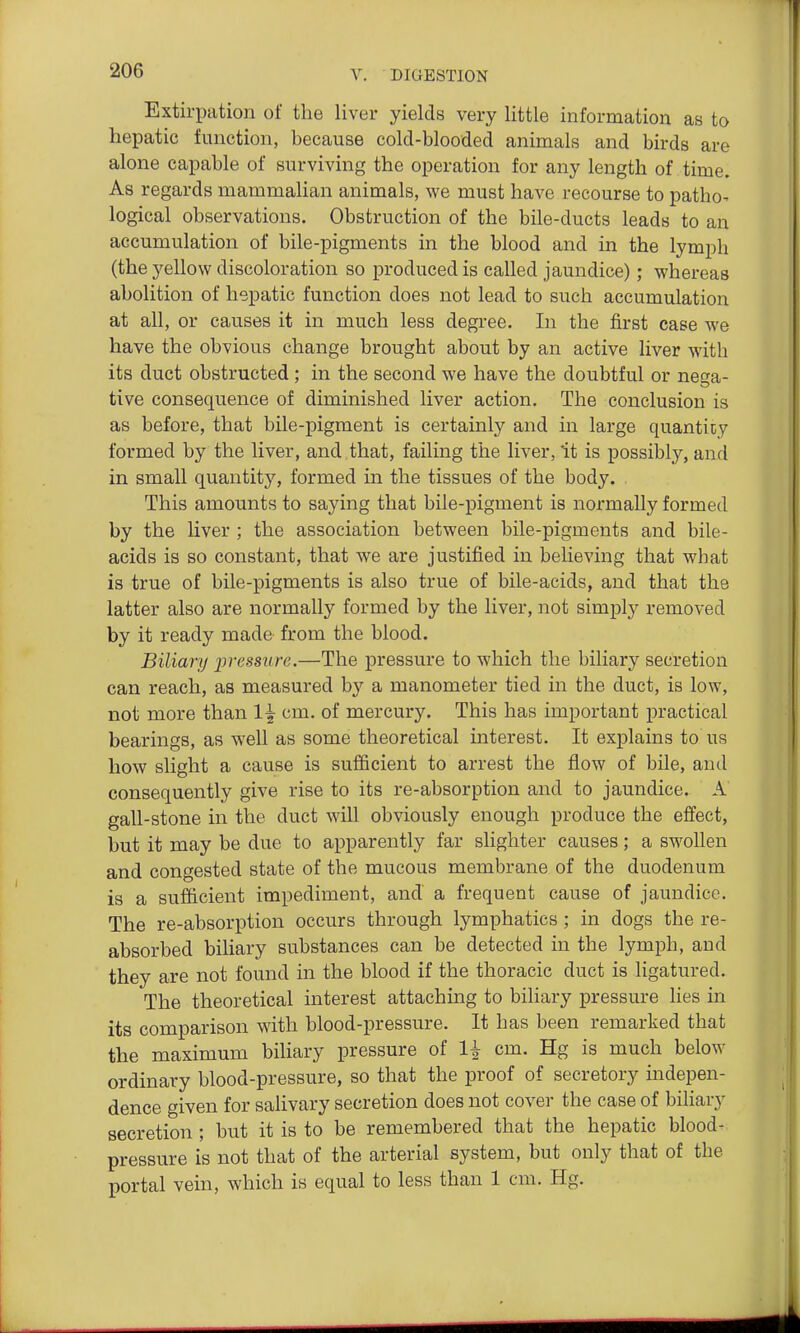 Extirpation of the liver yields very little information as to hepatic function, because cold-blooded animals and birds are alone capable of surviving the operation for any length of time. As regards mammalian animals, we must have recourse to patho- logical observations. Obstruction of the bile-ducts leads to an accumulation of bile-pigments in the blood and in the lymph (the yellow discoloration so produced is called jaundice); whereas abolition of hepatic function does not lead to such accumulation at all, or causes it in much less degree. In the first case we have the obvious change brought about by an active liver with its duct obstructed ; in the second we have the doubtful or nega- tive consequence of diminished liver action. The conclusion is as before, that bile-pigment is certainly and in large quantity formed by the liver, and that, failing the liver, it is possibly, and in small quantity, formed in the tissues of the body. , This amounts to saying that bile-pigment is normally formed by the liver ; the association between bile-pigments and bile- acids is so constant, that we are justified in beHeving that what is true of bile-pigments is also true of bile-acids, and that the latter also are normally formed by the liver, not simply removed by it ready made from the blood. Biliary ^pressure.—The pressure to which the biliary secretion can reach, as measured by a manometer tied in the duct, is low, not more than 1^ cm. of mercury. This has important practical bearings, as well as some theoretical interest. It explains to us how slight a cause is sufficient to arrest the flow of bile, and consequently give rise to its re-absorption and to jaundice. A gall-stone in the duct will obviously enough produce the effect, but it may be due to apparently far slighter causes; a swollen and congested state of the mucous membrane of the duodenum is a sufficient impediment, and a frequent cause of jaundice. The re-absorption occurs through lymphatics ; in dogs the re- absorbed biliary substances can be detected in the lymph, and they are not found in the blood if the thoracic duct is ligatured. The theoretical interest attaching to biliary pressure lies in its comparison with blood-pressure. It has been remarked that the maximum bihary pressure of li cm. Hg is much below ordinary blood-pressure, so that the proof of secretory indepen- dence given for salivary secretion does not cover the case of biliary secretion; but it is to be remembered that the hepatic blood- pressure is not that of the arterial system, but only that of the portal vein, which is equal to less than 1 cm. Hg.
