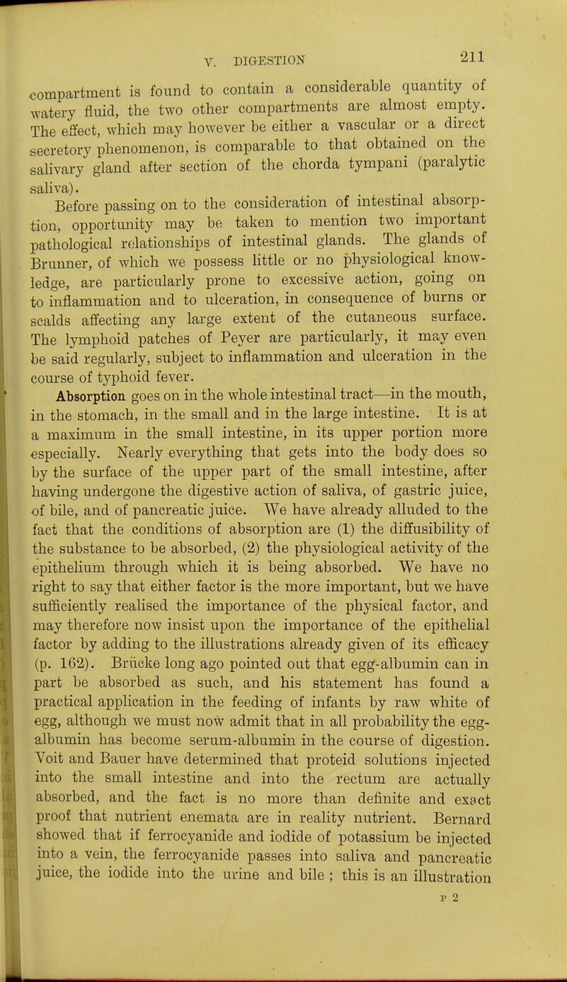 compartment is found to contain a considerable quantity of watery fluid, the two other compartments are almost empty. The effect, which may however be either a vascular or a direct secretory phenomenon, is comparable to that obtained on the salivary gland after section of the chorda tympani (paralytic saliva). Before passing on to the consideration of intestmal absorp- tion, opportunity may be taken to mention two important pathological relationships of intestinal glands. The glands of Brunner, of which we possess little or no physiological know- ledge, are particularly prone to excessive action, going on to inflammation and to ulceration, in consequence of burns or scalds affecting any large extent of the cutaneous surface. The lymphoid patches of Peyer are particularly, it may even be said regularly, subject to inflammation and ulceration in the course of typhoid fever. Absorption goes on in the whole intestinal tract—in the mouth, in the stomach, in the small and in the large intestine. It is at a maximum in the small intestine, in its upper portion more especially. Nearly everything that gets into the body does so by the surface of the upper part of the small intestine, after having undergone the digestive action of saliva, of gastric juice, of bile, and of pancreatic juice. We have already alluded to the fact that the conditions of absorption are (1) the diffusibility of the substance to be absorbed, (2) the physiological activity of the epithelium through which it is being absorbed. We have no right to say that either factor is the more important, but we have sufficiently realised the importance of the physical factor, and may therefore now insist upon the importance of the epithelial factor by adding to the illustrations already given of its efficacy (p. 162). Briicke long ago pointed out that egg-albumin can in part be absorbed as such, and his statement has found a practical application in the feeding of infants by raw white of egg, although we must now admit that in all probability the egg- albumin has become serum-albumin in the course of digestion. Voit and Bauer have determined that proteid solutions injected into the small intestine and into the rectum are actually absorbed, and the fact is no more than definite and exact proof that nutrient enemata are in reality nutrient. Bernard showed that if ferrocyanide and iodide of potassium be injected into a vein, the ferrocyanide passes into saliva and pancreatic juice, the iodide into the urine and bile ; this is an illustration p 2