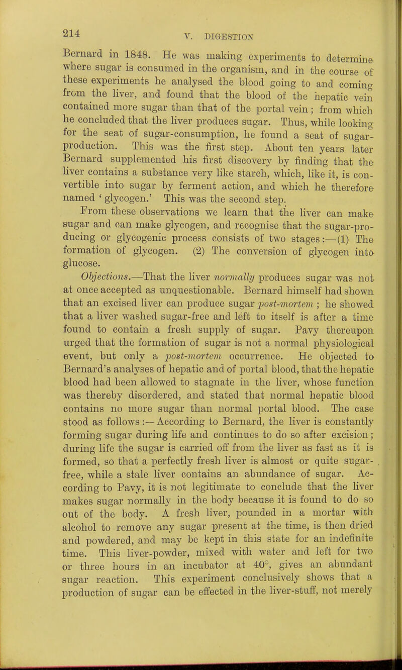 V. DIGESTION Bernard in 1848. He was making experiments to determine where sugar is consumed in the organism, and in the course of these experiments he analysed the blood going to and coming from the liver, and found that the blood of the hepatic vein contained more sugar than that of the portal vein; from which he concluded that the liver produces sugar. Thus, while looking for the seat of sugar-consumption, he found a seat of sugar- production. This was the first step. About ten years later Bernard supplemented his first discovery by finding that the liver contains a substance very like starch, which, like it, is con- vertible into sugar by ferment action, and which he therefore named ' glycogen.' This was the second step. From these observations we learn that the liver can make sugar and can make glycogen, and recognise that the sugar-pro- ducing or glycogenic process consists of two stages:—(1) The formation of glycogen. (2) The conversion of glycogen into- glucose. Objections.—That the liver normally produces sugar was not at once accepted as unquestionable. Bernard himself had shown that an excised liver can produce sugar jJost-mortem ; he showed that a liver washed sugar-free and left to itself is after a time found to contain a fresh supply of sugar. Pavy thereupon urged that the formation of sugar is not a normal physiological event, but only a j^ost-mortcni occurrence. He objected to Bernard's analyses of hepatic and of portal blood, that the hepatic blood had been allowed to stagnate in the liver, whose function was thereby disordered, and stated that normal hepatic blood contains no more sugar than normal portal blood. The case stood as follows:— According to Bernard, the liver is constantly forming sugar during life and continues to do so after excision; during life the sugar is carried off from the liver as fast as it is formed, so that a perfectly fresh liver is almost or quite sugar- free, while a stale liver contains an abundance of sugar. Ac- cording to Pavy, it is not legitimate to conclude that the liver makes sugar normally in the body because it is found to do so out of the body. A fresh liver, pounded in a mortar with alcohol to remove any sugar present at the time, is then dried and powdered, and may be kept in this state for an indefinite time. This liver-powder, mixed with water and left for two or three hours in an incubator at 40°, gives an abundant sugar reaction. This experiment conclusively shows that a production of sugar can be effected in the liver-stuff, not merely