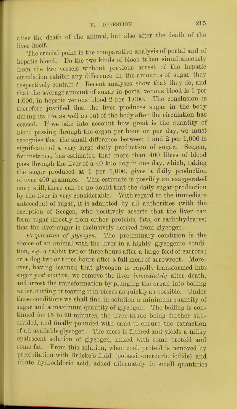 after the death of the animal, but also aftet the death of the liver itself. The crucial point is the comparative analysis of portal and of hepatic blood. Do the two kinds of blood taken simultaneously from the two vessels without previous arrest of the hepatic circulation exhibit any difference in the amounts of sugar they respectively contain ? Becent analyses show that they do, and that the average amount of sugar in portal venous blood is 1 per 1,000, in hepatic venous blood 2 per 1,000. The conclusion is therefore justified that the liver produces sugar in the body during its hfe, as well as out of the body after the circulation has ceased. If we take into account how great is the quantity of blood passing through the organ per hour or per day, we must recognise that the small difference between 1 and 2 per 1,000 is significant of a very large daily production of sugar. Seegen, for instance, has estimated that more than 400 Htres of blood pass through the liver of a 40-kilo dog in one day, which, taking the sugar produced at 1 per 1,000, gives a daily production of over 400 grammes. This estimate is possibly an exaggerated one ; still, there can be no doubt that the daily sugar-production by the liver is very considerable. With regard to the immediate antecedent of sugar, it is admitted by all authorities (with the exception of Seegen, who positively asserts that the liver can form sugar directly from either proteids, fats, or carbohydrates) that the liver-sugar is exclusively derived from glycogen. PrejJcoration of glycogen.—The preliminary condition is the choice of an animal with the liver in a highly glycogenic condi- tion, e.g. a rabbit two or three hours after a large feed of carrots ; or a dog two or three hours after a full meal of arrowroot. More- over, having learned that glycogen is rapidly transformed into sugar 2Jost-mortem, we remove the liver immediately after death, and arrest the transformation by plunging the organ into boiling water, cutting or tearing it in pieces as quickly as possible. Under these conditions we shall find in solution a minimum quantity of sugar and a maximum quantity of glycogen. The boiling is con- tinued for 15 to 20 minutes, the liver-tissue being further sub- divided, and finally pounded with sand to ensure the extraction of all available glycogen. The mess is filtered and yields a milky opalescent solution of glycogen, mixed with some proteid and some fat. From this solution, when cool, proteid is removed by precipitation with Briicke's fluid (potassio-mercuric iodide) and dilute hydrochloric acid, added alternately in small quantities