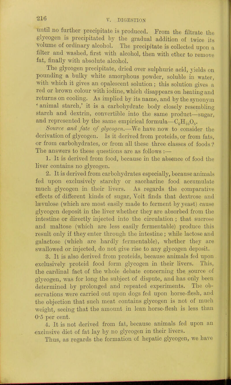 ^16 until no further precipitate is produced. From the filtrate the glycogen is precipitated by the gradual addition of twice its Tolume of ordinary alcohol. The precipitate is collected upon a filter and washed, first with alcohol, then with ether to remove fat, finally with absolute alcohol. The glycogen precipitate, dried over sulphuric acid, yields on pounding a bulky white amorphous powder, soluble in water, with which it gives an opalescent solution; this solution gives a red or brown colour with iodine, which disappears on heating and returns on cooling. As implied by its name, and by the synonym ' animal starch,' it is a carbohydrate body closely resembling starch and dextrin, convertible into the same product—sugar, and represented by the same empirical formula—CgHioO,,. Source and fate of glycogen.—We have now to consider the derivation of glycogen. Is it derived from proteids, or from fats, or from carbohydrates, or from all these three classes of foods'? The answers to these questions are as follows :— 1. It is derived from food, because in the absence of food the liver contains no glycogen. 2. It is derived from carbohydrates especially, because animals fed upon exclusively starchy or saccharine food accumulate much glycogen in their livers. As regards the comparative effects of different kinds of sugar, Voit finds that dextrose and Isevulose (which are most easily made to ferment by yeast) cause glycogen deposit in the liver whether they are absorbed from the intestine or directly injected into the circulation ; that sucrose and maltose (which are less easily fermentable) produce this result only if they enter through the intestine ; while lactose and galactose (which are hardly fermentable), whether they are swallowed or injected, do not give rise to any glycogen deposit. 3. It is also derived from proteids, because animals fed upon exclusively proteid food form glycogen in their livers. This, the cardinal fact of the whole debate concerning the source of glycogen, was for long the subject of dispute, and has only been determined by prolonged and repeated experiments. The ob- servations were carried out upon dogs fed upon horse-flesh, and the objection that such meat contains glycogen is not of much weight, seeing that the amount in lean horse-flesh is less than 0*5 per cent. 4. It is not derived from fat, because animals fed upon an exclusive diet of fat lay by no glycogen in their livers. Thus, as regards the formation of hepatic glycogen, we have