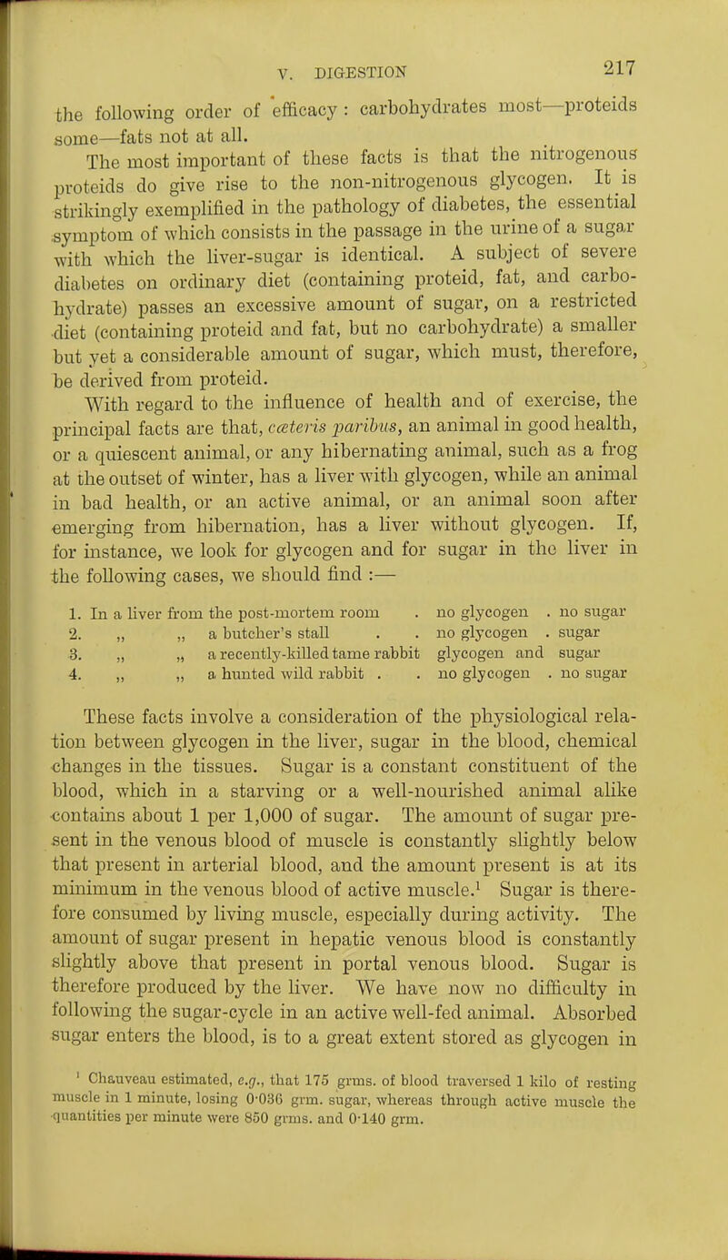 the following order of efficacy : carbohydrates most—proteids some—fats not at all. The most important of these facts is that the nitrogenous proteids do give rise to the non-nitrogenous glycogen. It is strikingly exemplified in the pathology of diabetes, the essential symptom of which consists in the passage in the urine of a sugar with which the liver-sugar is identical. A subject of severe diabetes on ordinary diet (containing proteid, fat, and carbo- hydrate) passes an excessive amount of sugar, on a restricted ■diet (containing proteid and fat, but no carbohydrate) a smaller but yet a considerable amount of sugar, which must, therefore, be derived from proteid. With regard to the influence of health and of exercise, the principal facts are that, ccBteris paribus, an animal in good health, or a quiescent animal, or any hibernating animal, such as a frog at the outset of winter, has a liver with glycogen, while an animal in bad health, or an active animal, or an animal soon after emerging from hibernation, has a liver without glycogen. If, for instance, we look for glycogen and for sugar in the liver in the following cases, we should find :— 1. In a liver from the post-mortem room . no glycogen . no sugar 2. „ „ a butcher's stall . . no glycogen . sugar 3. „ „ a recently-killed tame rabbit glycogen and sugar 4. „ „ a hunted wild rabbit . . no glycogen . no sugar These facts involve a consideration of the physiological rela- tion between glycogen in the liver, sugar in the blood, chemical changes in the tissues. Sugar is a constant constituent of the blood, which in a starving or a well-nourished animal alike •contains about 1 per 1,000 of sugar. The amount of sugar pre- sent in the venous blood of muscle is constantly slightly below that present in arterial blood, and the amount present is at its minimum in the venous blood of active muscle.^ Sugar is there- fore consumed by living muscle, especially during activity. The amount of sugar present in hepatic venous blood is constantly slightly above that present in portal venous blood. Sugar is therefore produced by the liver. We have now no difficulty in following the sugar-cycle in an active well-fed animal. Absorbed sugar enters the blood, is to a great extent stored as glycogen in ' Chauveau estimated, e.g., that 175 grms. of blood traversed 1 kilo of resting muscle in 1 minute, losing 0-036 grm. sugar, whereas through active muscle the ■quantities per minute were 850 grms. and 0-140 grm.