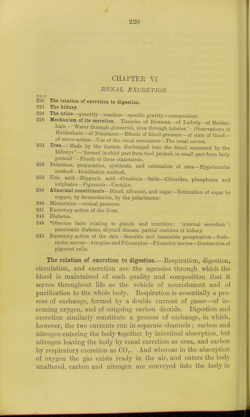CHAPTEE VI RENAL EXCBETION PACK 220 The relation of excretion to digestion 221 The kidney. 224 The urine—quantity-reaction—specific gravity-composition. 226 Mechanism of its secretion. Theories of Bowman-of Ludwig-of Heiden- hain -' Water through glomeruli, urea through tubules '- Observations of Heidenhain-of Ntissbaum-Effects of blood-pressure-of state of blood— of nerve-action—Use of the renal oncometer—The renal nerves. 231 Urea—' Made by the tissues, discharged into the blood, separated by the kidneys '—' formed in chief part from food proteid, in small part from body proteid '—Proofs of these statements. 233 Detection, preparation, synthesis, and estimation of urea—Hypobromite method—Distillation method. 233 Uric acid—Hippuric acid—Creatinin—Salts—Chlorides, phosphates and sulphates—Pigments—Urobilin. 238 Abnormal constituents—Blood, albumin, and sugar-Estimation of sugar by copper, by fermentation, by the polarimeter. 240 Micturition—vesical pressure. 241 Excretory action of the liver. 243 Diabetes. 244 *Obscure facts relating to glands and nutrition; ' internal secretion'; pancreatic diabetes, thyroid disease, partial excision of kidney. 245 Excretory action of the skin—Sensible and insensible perspiration - Sudo- motor nerves—Atropine and Pilocarpine—Pilomotor nerves—Contraction of pigment cells. The relation of excretion to digestion.—Eespiration, digestion, circulation, and excretion are the agencies through which the blood is maintained of such quality and composition that it serves throughout life as the vehicle of nourishment and of purification to the whole body. Eespiration is essentially a pro- cess of exchange, formed by a double current of gases—of in- coming oxygen, and of outgoing carbon dioxide. Digestion and excretion similarly constitute a process of exchange, in which, however, the two currents run in separate channels ; carbon and nitrogen entering the body together by intestinal absorption, but nitrogen leaving the body by renal excretion as urea, and carbon by respiratory excretion as COo. And whereas m the absorption of oxygen the gas exists ready in the air, and enters the body unaltered, carbon and nitrogen are conveyed into the body in