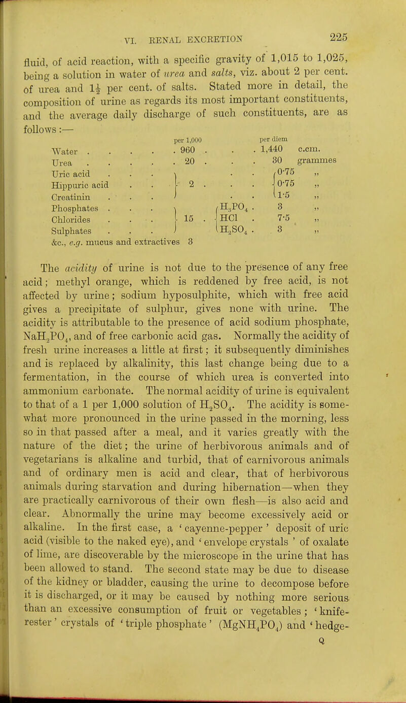 fluid, of acid reaction, with a specific gravity of 1,015 to 1,025, being a solution in water of urea and salts, viz. about 2 per cent, of urea and 1^ per cent, of salts. Stated more in detail, the composition of urine as regards its most important constituents, and the average daily discharge of such constituents, are as follows:— per 1,000 . 960 . 20 Water . Urea Uric acid Hippuric acid Creatinin Phosphates . Chlorides . . . [ 15 Sitlphates &c., e.g. mucus and extractives 3 PO. ]hci per diem 1,440 com. 30 grammes 0-75 0- 75 1- 5 3 7-5 3 ' „ The acidity of urine is not due to the presence of any free acid; methyl orange, which is reddened by free acid, is not affected by urine; sodium hyposulphite, which with free acid gives a precipitate of sulphur, gives none with urine. The acidity is attributable to the presence of acid sodium phosphate, NaH,P04, of ^^'^^ carbonic acid gas. Normally the acidity of fresh urine increases a little at first; it subsequently diminishes and is replaced by alkalinity, this last change being due to a fermentation, in the course of which urea is converted into ammonium carbonate. The normal acidity of urine is equivalent to that of a 1 per 1,000 solution of H2SO4. The acidity is some- what more pronounced in the urme passed in the morning, less so in that passed after a meal, and it varies greatly with the nature of the diet; the urine of herbivorous animals and of vegetarians is alkaline and turbid, that of carnivorous animals and of ordinary men is acid and clear, that of herbivorous animals during starvation and during hibernation—when they are practically carnivorous of their own flesh—is also acid and clear. Abnormally the urine may become excessively acid or alkaline. In the first case, a ' cayenne-pepper ' deposit of uric acid (visible to the naked eye), and ' envelope crystals ' of oxalate of lime, are discoverable by the microscope in the urine that has been allowed to stand. The second state may be due to disease of the kidney or bladder, causing the urine to decompose before it is discharged, or it may be caused by nothing more serious, than an excessive consumption of fruit or vegetables; ' knife- rester ' crystals of ' triple phosphate ' (MgNH^PO J and ' hedge- Q