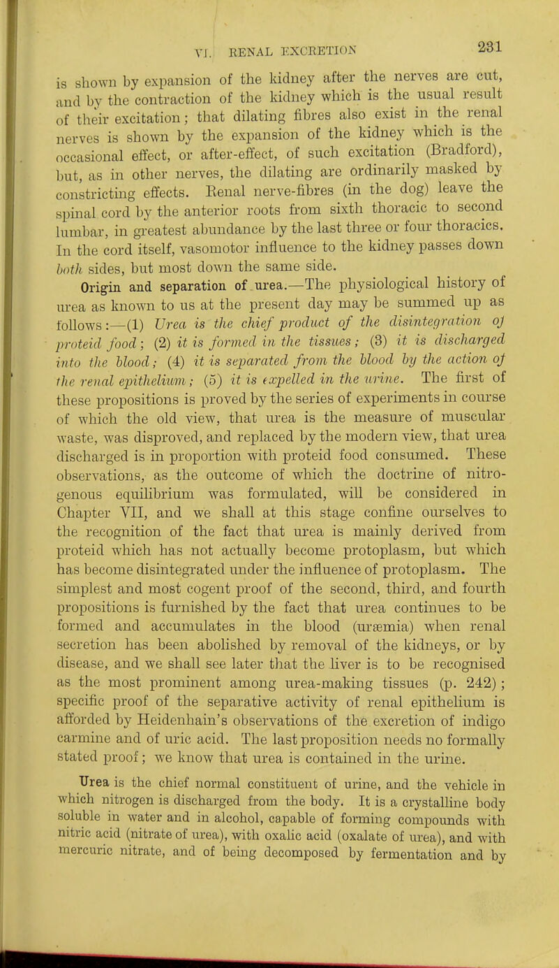 is shown by expansion of the kidney after the nerves are cut, and by the contraction of the kidney which is the usual result of their excitation; that dilating fibres also exist in the renal nerves is shown by the expansion of the kidney which is the occasional efiect, or after-effect, of such excitation (Bradford), but, as in other nerves, the dilating are ordinarily masked by constricting effects. Eenal nerve-fibres (in the dog) leave the spinal cord by the anterior roots from sixth thoracic to second lumbar, in greatest abundance by the last three or four thoracics. In the cord itself, vasomotor influence to the kidney passes down both sides, but most down the same side. Origin and separation of urea.—The physiological history of urea as known to us at the present day may be summed up as follows:—(1) Urea is the chief product of the disintegration oj proteid food; (2) it is formed in the tissues; (3) it is discharged into the Hood; (4) it is separated from the blood by the action oJ ihe renal epithelium; (5) it is (xpelled in the urine. The first of these propositions is proved by the series of experiments in course of which the old view, that urea is the measure of muscular waste, was disproved, and replaced by the modern view, that urea discharged is in proportion with proteid food consumed. These observations, as the outcome of which the doctrine of nitro- genous equilibrium was formulated, will be considered in Chapter VII, and we shall at this stage confine ourselves to the recognition of the fact that urea is mainly derived from proteid which has not actually become protoplasm, but which has become disintegrated under the influence of protoplasm. The simplest and most cogent proof of the second, third, and fourth propositions is furnished by the fact that urea continues to be formed and accumulates in the blood (urtemia) when renal secretion has been abolished by removal of the kidneys, or by disease, and we shall see later that the liver is to be recognised as the most prominent among urea-making tissues (p. 242); specific proof of the separative activity of renal epithelium is afforded by Heidenhain's observations of the excretion of indigo carmine and of uric acid. The last proposition needs no formally stated proof; we know that urea is contained in the urine. Urea is the chief normal constituent of urine, and the vehicle in which nitrogen is discharged from the body. It is a crystalline body soluble in water and in alcohol, capable of forming compounds with nitric acid (nitrate of urea), with oxaUc acid (oxalate of urea), and with mercuric nitrate, and of being decomposed by fermentation and by